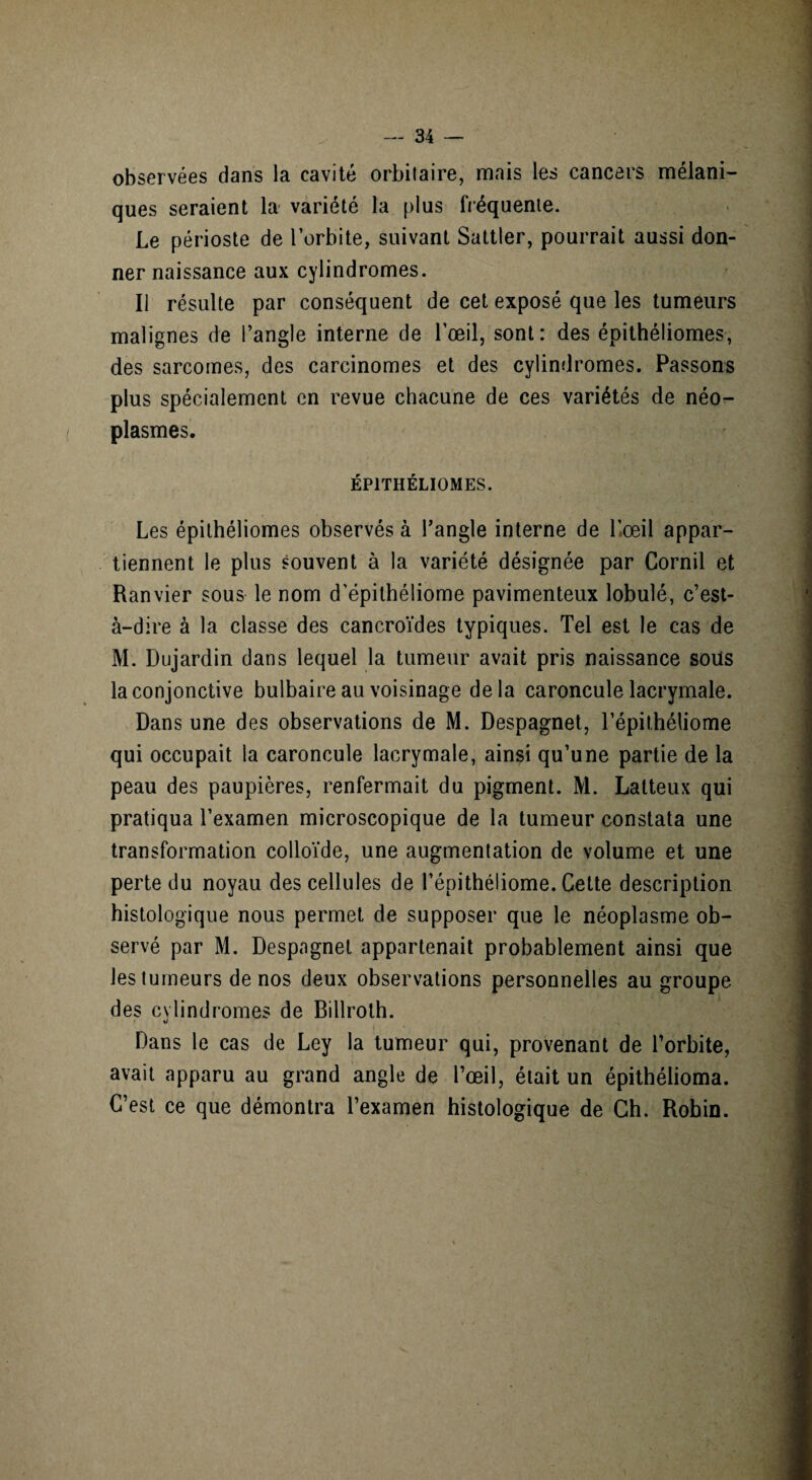 observées dans la cavité orbitaire, mais les cancers mélani¬ ques seraient la- variété la plus fréquente. Le périoste de l’orbite, suivant Sattler, pourrait aussi don¬ ner naissance aux cylindromes. Il résulte par conséquent de cet exposé que les tumeurs malignes de l’angle interne de l’œil, sont: des épithéliomes, des sarcomes, des carcinomes et des cylindromes. Passons plus spécialement en revue chacune de ces variétés de néo¬ plasmes. ÉPITHÉLIOMES. Les épithéliomes observés à l’angle interne de l’œil appar¬ tiennent le plus souvent à la variété désignée par Cornil et Ranvier sous le nom d'épithéliome pavimenteux lobulé, c’est- à-dire à la classe des cancroïdes typiques. Tel est le cas de M. Dujardin dans lequel la tumeur avait pris naissance soüs la conjonctive bulbaire au voisinage de la caroncule lacrymale. Dans une des observations de M. Despagnet, l’épithéliome qui occupait la caroncule lacrymale, ainsi qu’une partie de la peau des paupières, renfermait du pigment. M. Latteux qui pratiqua l’examen microscopique de la tumeur constata une transformation colloïde, une augmentation de volume et une perte du noyau des cellules de l’épithéliome. Cette description histologique nous permet de supposer que le néoplasme ob¬ servé par M. Despagnet appartenait probablement ainsi que les tumeurs de nos deux observations personnelles au groupe des cylindromes de Billroth. Dans le cas de Ley la tumeur qui, provenant de l’orbite, avait apparu au grand angle de l’œil, était un épithélioma. C’est ce que démontra l’examen histologique de Ch. Robin.