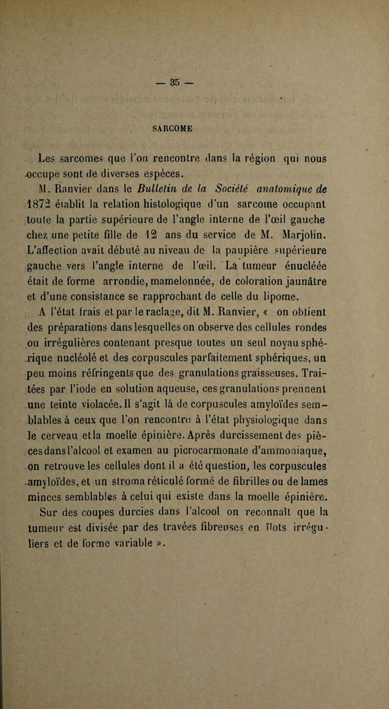SARCOME Les sarcomes que Ton rencontre dans la région qui nous occupe sont de diverses espèces. M. Ranvier dans le Bulletin de la Société anatomique de 187- établit la relation histologique d’un sarcome occupant toute la partie supérieure de l’angle interne de l’œil gauche chez une petite fille de 12 ans du service de M. Marjolin. L’affection avait débuté au niveau de la paupière supérieure % gauche vers l’angle interne de l’œil. La tumeur énucléée était de forme arrondie, mamelonnée, de coloration jaunâtre et d’une consistance se rapprochant de celle du lipome. A l’état frais et par le raclage, dit M. Ranvier, « on obtient des préparations dans lesquelles on observe des cellules rondes ou irrégulières contenant presque toutes un seul noyau sphé¬ rique nucléolé et des corpuscules parfaitement sphériques, un peu moins réfringents que des granulations graisseuses. Trai¬ tées par l’iode en solution aqueuse, ces granulations prennent une teinte violacée. Il s’agit là de corpuscules amyloïdes sem¬ blables à ceux que l’on rencontre à l’état physiologique dans le cerveau et la moelle épinière. Après durcissement des piè¬ ces dans l’alcool et examen au picrocarmonate d’ammoniaque, on retrouve les cellules dont il a été question, les corpuscules -amyloïdes, et un stroma réticulé formé de fibrilles ou de lames minces semblables à celui qui existe dans la moelle épinière. Sur des coupes durcies dans l’alcool on reconnaît que la tumeur est divisée par des travées fibreuses en îlots irrégu¬ liers et de forme variable ».