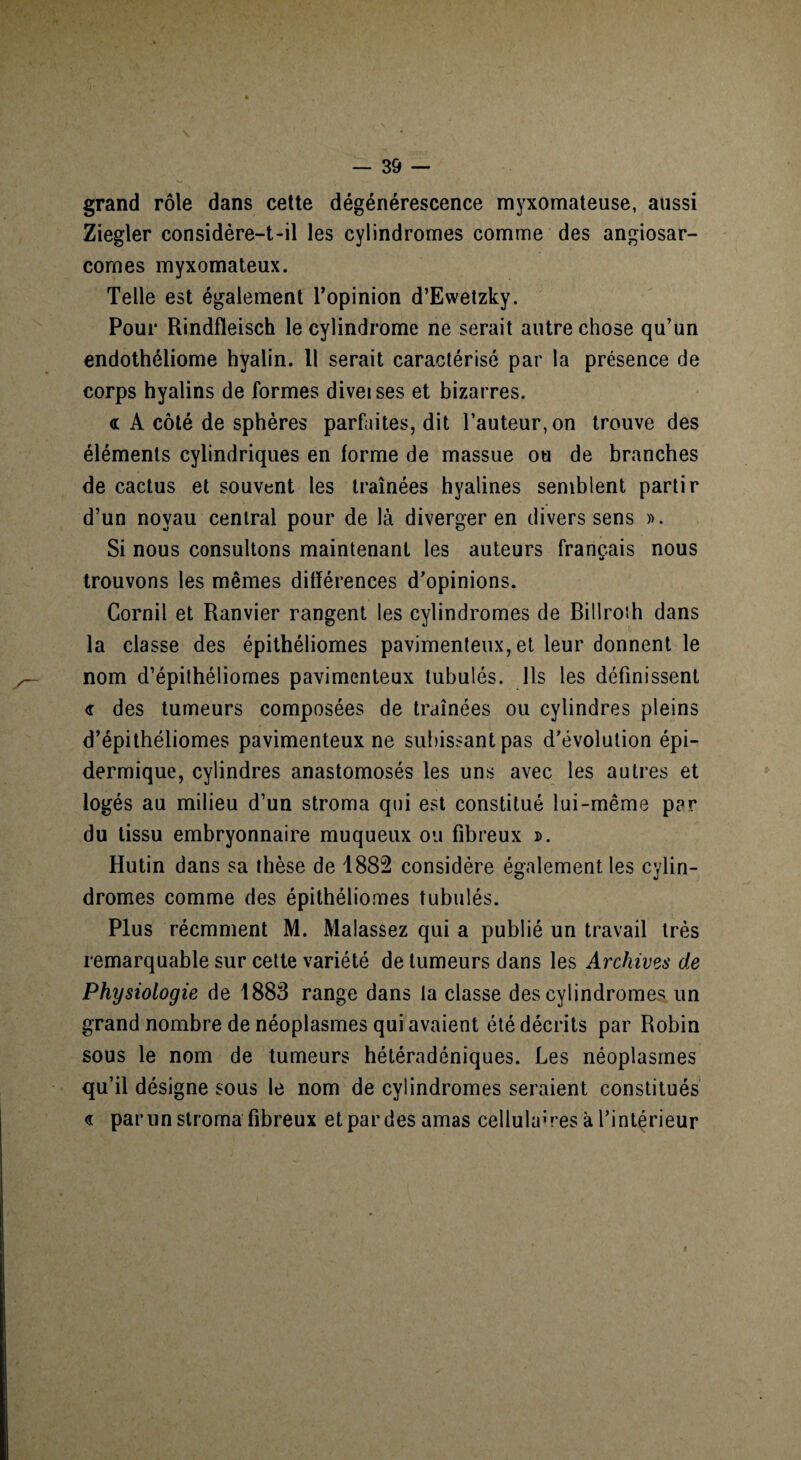 grand rôle dans cette dégénérescence myxomateuse, aussi Ziegler considère-t-il les cylindromes comme des angiosar¬ comes myxomateux. Telle est également l’opinion d’Ewetzky. Pour Rindfleisch le cylindrome ne serait autre chose qu’un endothéliome hyalin. 11 serait caractérisé par la présence de corps hyalins de formes diveises et bizarres. « A côté de sphères parfaites, dit l’auteur, on trouve des éléments cylindriques en forme de massue ou de branches de cactus et souvent les traînées hyalines semblent partir d’un noyau central pour de là diverger en divers sens ». Si nous consultons maintenant les auteurs français nous trouvons les mêmes différences d’opinions. Cornil et Ranvier rangent les cylindromes de Billroth dans la classe des épithéliomes pavimenteux, et leur donnent le nom d’épithéliomes pavimenteux tubulés. Ils les définissent <r des tumeurs composées de traînées ou cylindres pleins d’épithéliomes pavimenteux ne subissant pas d’évolution épi¬ dermique, cylindres anastomosés les uns avec les autres et logés au milieu d’un stroma qui est constitué lui-même par du tissu embryonnaire muqueux ou fibreux ». Hutin dans sa thèse de 1882 considère également les cylin¬ dromes comme des épithéliomes tubulés. Plus récmment M. Malassez qui a publié un travail très remarquable sur cette variété de tumeurs dans les Archivas de Physiologie de 1883 range dans la classe des cylindromes un grand nombre de néoplasmes qui avaient été décrits par Robin sous le nom de tumeurs hétéradéniques. Les néoplasmes qu’il désigne sous le nom de cylindromes seraient constitués « par un stroma fibreux et par des amas cellula1'res à l’intérieur