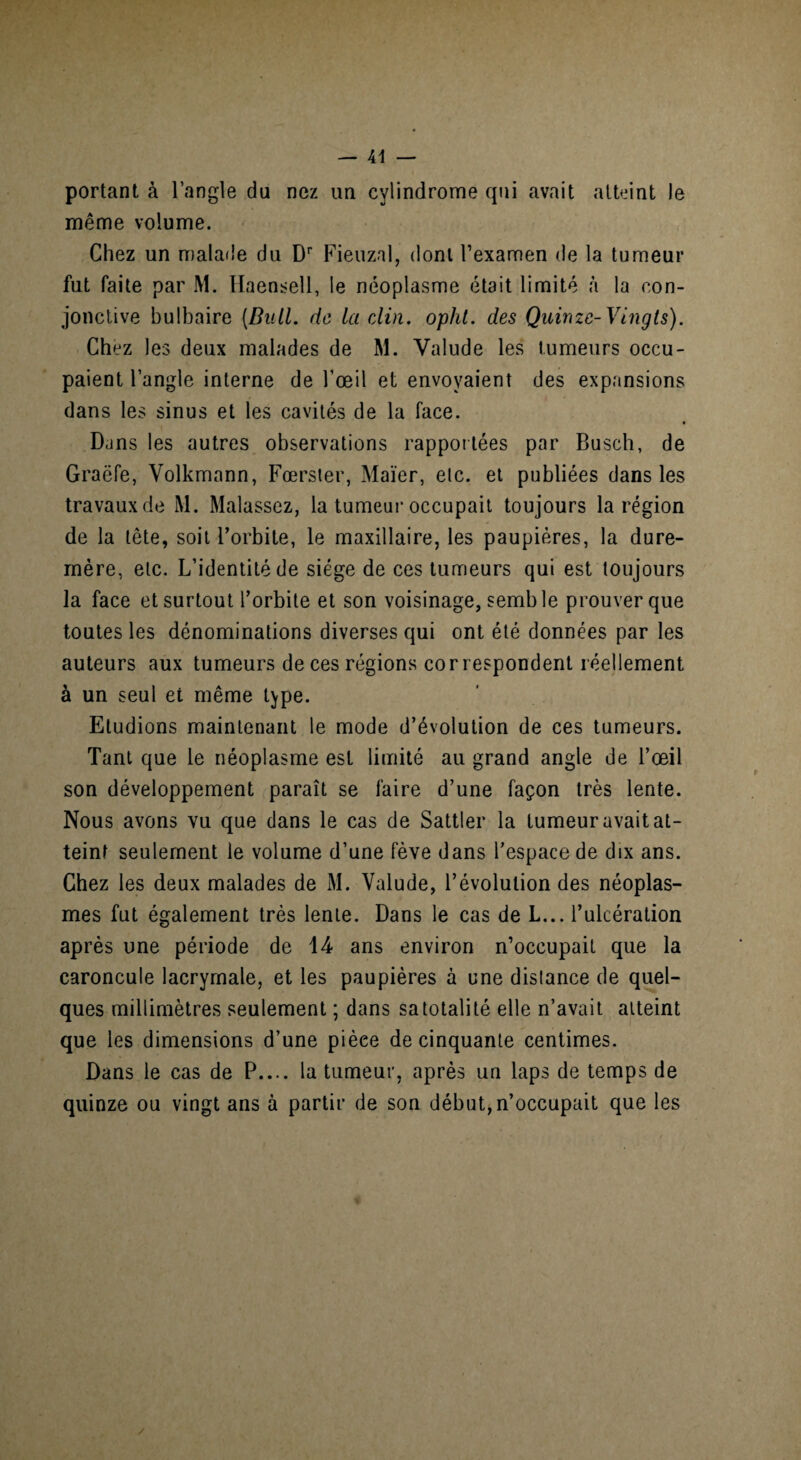portant à l’angle du nez un cylindrome qui avait atteint le même volume. Chez un malade du Dr Fieuznl, dont l’examen de la tumeur fut faite par M. Haensell, le néoplasme était limité à la con¬ jonctive bulbaire [Bull, de la clin. opht. des Quinze-Vingts). Chez les deux malades de M. Valude les tumeurs occu¬ paient l’angle interne de l’œil et envoyaient des expansions dans les sinus et les cavités de la face. Dans les autres observations rapportées par Busch, de Graëfe, Volkmann, Fœrster, Maïer, etc. et publiées dans les travaux de M. Malassez, la tumeur occupait toujours la région de la tête, soit l’orbite, le maxillaire, les paupières, la dure- mère, etc. L’identité de siège de ces tumeurs qui est toujours la face et surtout l’orbite et son voisinage, semble prouver que toutes les dénominations diverses qui ont été données par les auteurs aux tumeurs de ces régions correspondent réellement à un seul et même type. Etudions maintenant le mode d’évolution de ces tumeurs. Tant que le néoplasme est limité au grand angle de l’œil son développement paraît se faire d’une façon très lente. Nous avons vu que dans le cas de Sattler la tumeur avait at¬ teint seulement le volume d’une fève dans l’espace de dix ans. Chez les deux malades de M. Valude, l’évolution des néoplas¬ mes fut également très lente. Dans le cas de L... l’ulcération après une période de 14 ans environ n’occupait que la caroncule lacrymale, et les paupières à une distance de quel¬ ques millimètres seulement ; dans sa totalité elle n’avait atteint que les dimensions d’une pièee de cinquante centimes. Dans le cas de P.... la tumeur, après un laps de temps de quinze ou vingt ans à partir de son début,n’occupait que les