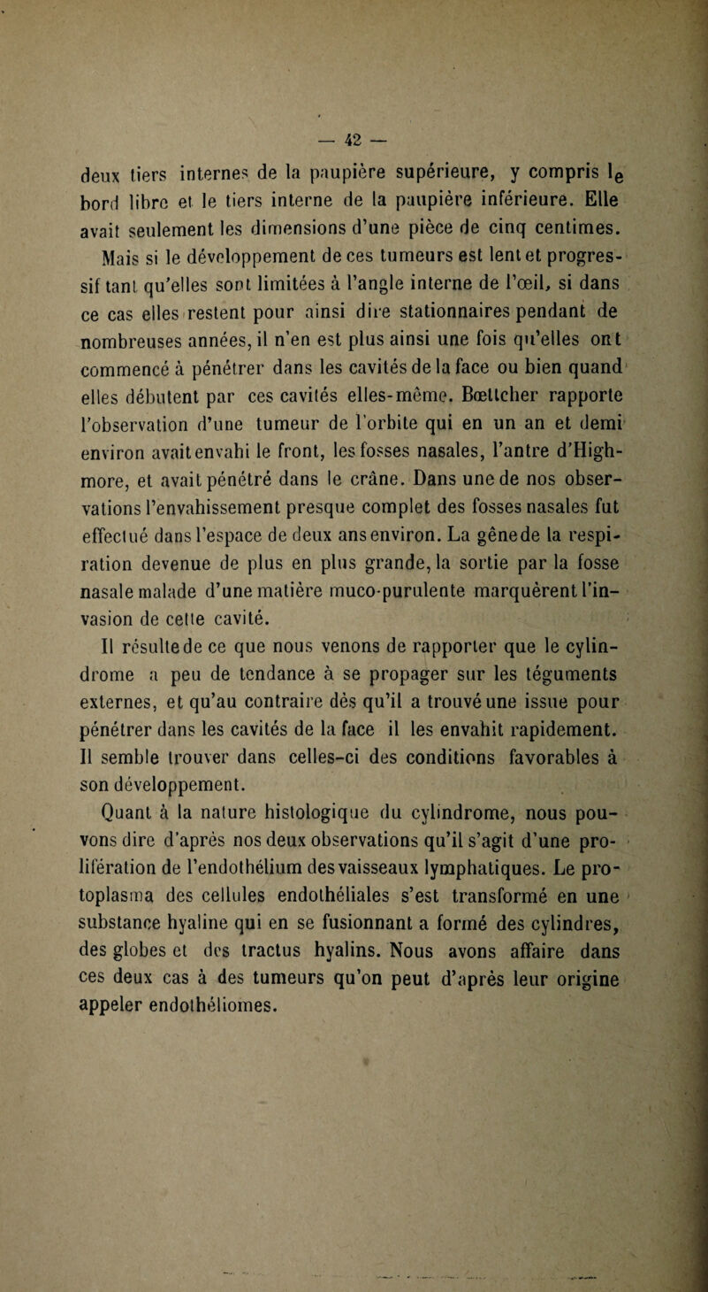 deux tiers internes de la paupière supérieure, y compris le bord libre et le tiers interne de la paupière inférieure. Elle avait seulement les dimensions d’une pièce de cinq centimes. Mais si le développement de ces tumeurs est lent et progres¬ sif tant qu'elles sont limitées à l’angle interne de l’œil, si dans ce cas elles restent pour ainsi dire stationnaires pendant de nombreuses années, il n’en est plus ainsi une fois qu’elles ont commencé à pénétrer dans les cavités de la face ou bien quand elles débutent par ces cavités elles-même. Bœttcher rapporte l’observation d’une tumeur de l’orbite qui en un an et demi environ avait envahi le front, les fosses nasales, l’antre d’High- more, et avait pénétré dans le crâne. Dans une de nos obser¬ vations l’envahissement presque complet des fosses nasales fut effectué dans l’espace de deux ans environ. La gêne de la respi¬ ration devenue de plus en plus grande, la sortie par la fosse nasale malade d’une matière muco-purulente marquèrent l’in¬ vasion de celte cavité. Il résulte de ce que nous venons de rapporter que le cylin- drome a peu de tendance à se propager sur les téguments externes, et qu’au contraire dès qu’il a trouvé une issue pour pénétrer dans les cavités de la face il les envahit rapidement. Il semble trouver dans celles-ci des conditions favorables à son développement. Quant à la nature histologique du cylindrome, nous pou¬ vons dire d’après nos deux observations qu’il s’agit d’une pro¬ lifération de l’endothélium des vaisseaux lymphatiques. Le pro¬ toplasma des cellules endothéliales s’est transformé en une substance hyaline qui en se fusionnant a formé des cylindres, des globes et des tractus hyalins. Nous avons affaire dans ces deux cas à des tumeurs qu’on peut d’après leur origine appeler endothéliomes.
