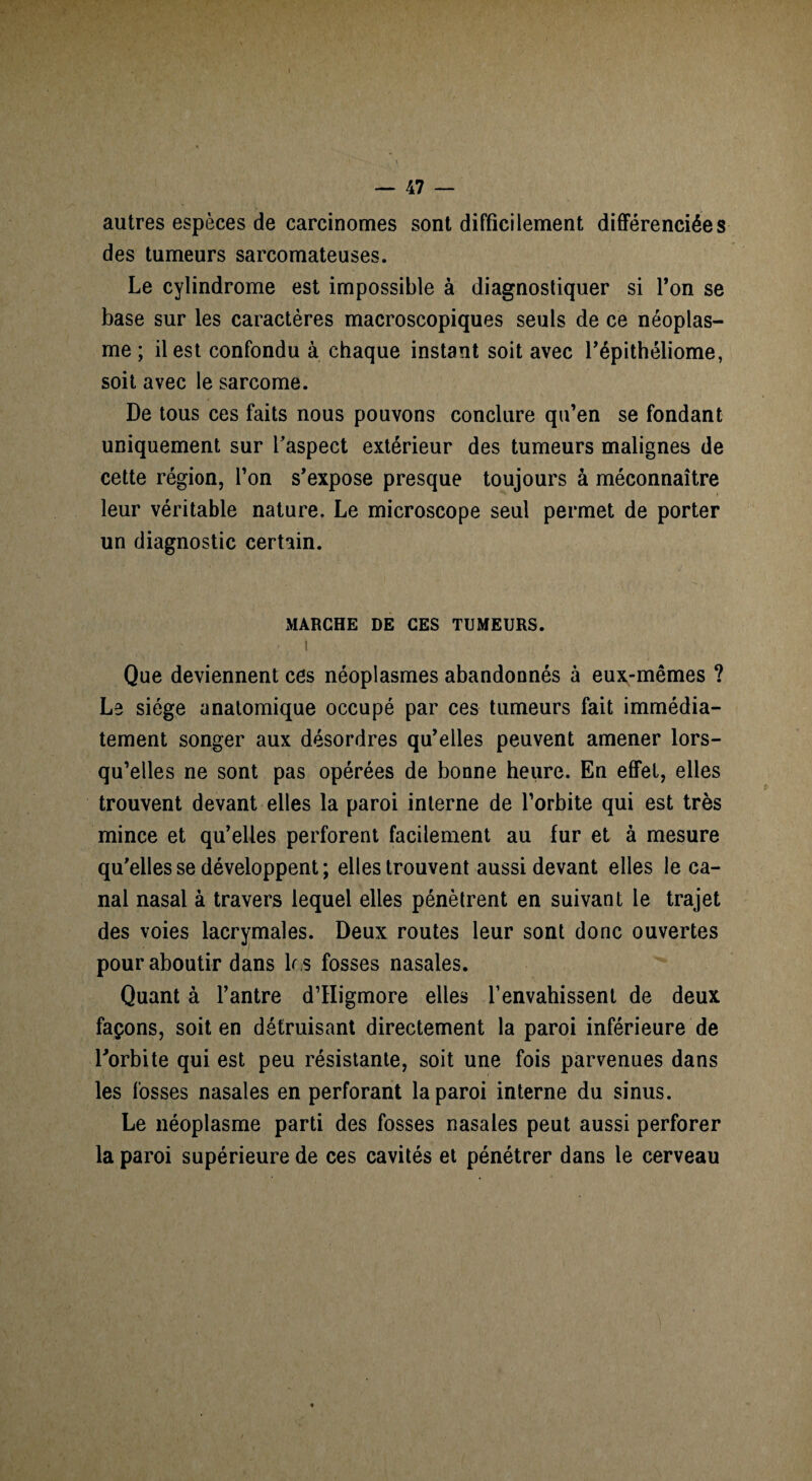 autres espèces de carcinomes sont difficilement différenciées des tumeurs sarcomateuses. Le cylindrome est impossible à diagnostiquer si Ton se base sur les caractères macroscopiques seuls de ce néoplas¬ me ; il est confondu à chaque instant soit avec l’épithéliome, soit avec le sarcome. De tous ces faits nous pouvons conclure qu’en se fondant uniquement sur l’aspect extérieur des tumeurs malignes de cette région, l’on s’expose presque toujours à méconnaître leur véritable nature. Le microscope seul permet de porter un diagnostic certain. MARCHE DE CES TUMEURS. <1 Que deviennent ces néoplasmes abandonnés à eux-mêmes ? Le siège anatomique occupé par ces tumeurs fait immédia¬ tement songer aux désordres qu’elles peuvent amener lors¬ qu’elles ne sont pas opérées de bonne heure. En effet, elles trouvent devant elles la paroi interne de l’orbite qui est très mince et qu’elles perforent facilement au fur et à mesure qu’elles se développent ; elles trouvent aussi devant elles le ca¬ nal nasal à travers lequel elles pénètrent en suivant le trajet des voies lacrymales. Deux routes leur sont donc ouvertes pour aboutir dans 1r s fosses nasales. Quant à l’antre d’Higmore elles l’envahissent de deux façons, soit en détruisant directement la paroi inférieure de l’orbite qui est peu résistante, soit une fois parvenues dans les fosses nasales en perforant la paroi interne du sinus. Le néoplasme parti des fosses nasales peut aussi perforer la paroi supérieure de ces cavités et pénétrer dans le cerveau