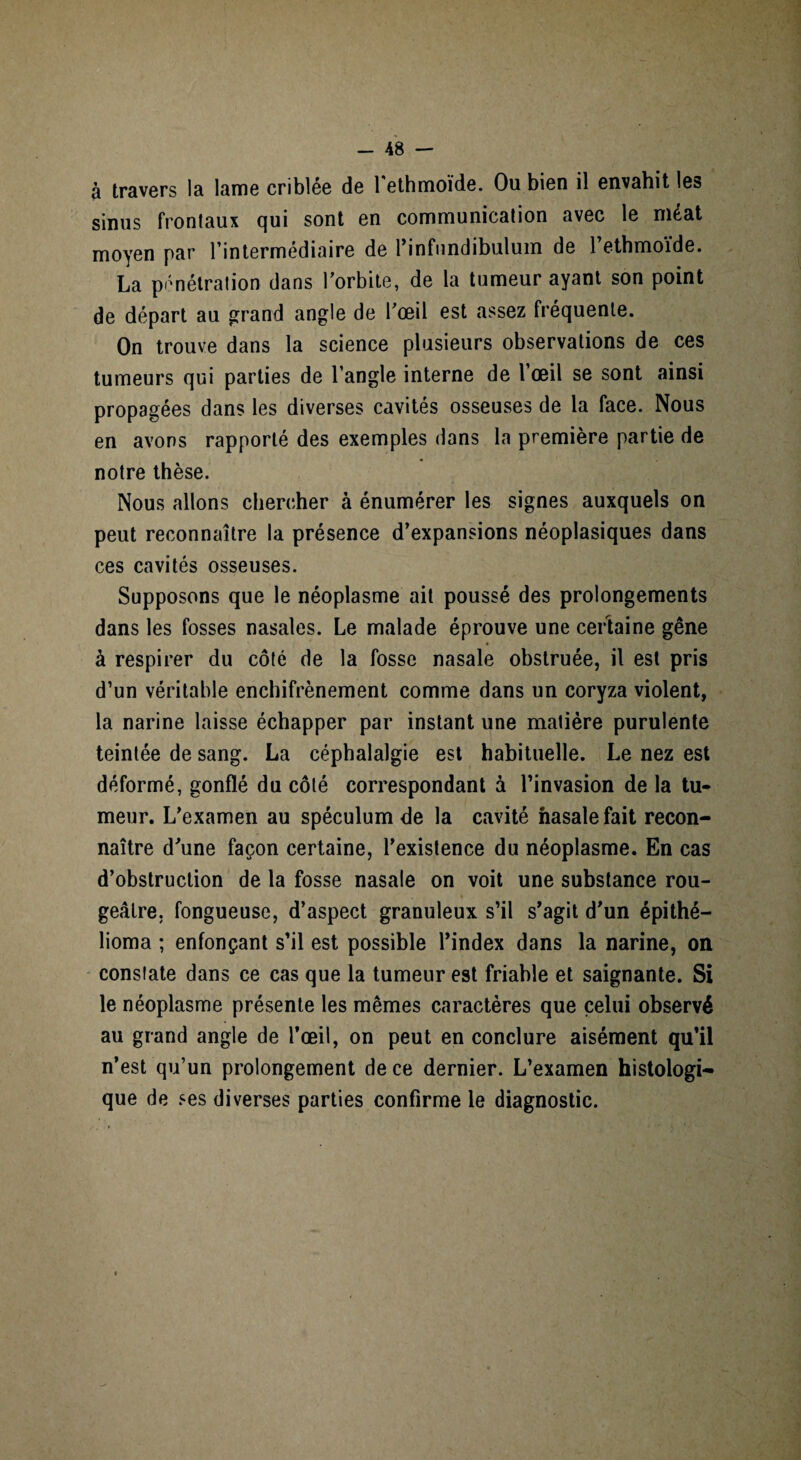 à travers la lame criblée de l'ethmoïde. Ou bien il envahit les sinus frontaux qui sont en communication avec le méat moyen par l’intermédiaire de l’infimdibulum de l’ethmoïde. La pénétration dans l’orbite, de la tumeur ayant son point de départ au grand angle de l’œil est assez fréquente. On trouve dans la science plusieurs observations de ces tumeurs qui parties de l’angle interne de l’œil se sont ainsi propagées dans les diverses cavités osseuses de la face. Nous en avons rapporté des exemples dans la première partie de notre thèse. Nous allons chercher à énumérer les signes auxquels on peut reconnaître la présence d’expansions néoplasiques dans ces cavités osseuses. Supposons que le néoplasme ait poussé des prolongements dans les fosses nasales. Le malade éprouve une certaine gêne à respirer du côté de la fosse nasale obstruée, il est pris d’un véritable enchifrènement comme dans un coryza violent, la narine laisse échapper par instant une matière purulente teintée de sang. La céphalalgie est habituelle. Le nez est déformé, gonflé du côté correspondant à l’invasion de la tu¬ meur. L’examen au spéculum de la cavité nasale fait recon¬ naître d’une façon certaine, l’existence du néoplasme. En cas d’obstruction de la fosse nasale on voit une substance rou¬ geâtre, fongueuse, d’aspect granuleux s’il s’agit d’un épithé— lioma ; enfonçant s’il est possible l’index dans la narine, on constate dans ce cas que la tumeur est friable et saignante. Si le néoplasme présente les mêmes caractères que celui observé au grand angle de l’œil, on peut en conclure aisément qu’il n’est qu’un prolongement de ce dernier. L’examen histologi¬ que de ses diverses parties confirme le diagnostic.