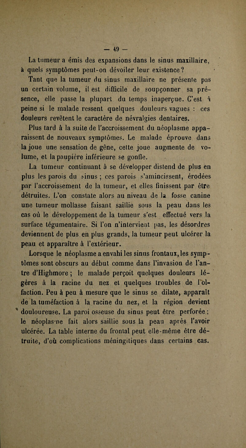 La tumeur a émis des expansions dans le sinus maxillaire, à quels symptômes peut-on dévoiler leur existence? Tant que la tumeur du sinus maxillaire ne présenie pas un certain volume, il est difficile de soupçonner sa pré¬ sence, elle passe la plupart du temps inaperçue. C’est à peine si le malade ressent quelques douleurs vagues : ces douleurs revêtent le caractère de névralgies dentaires. Plus tard à la suite de l’accroissement du néoplasme appa¬ raissent de nouveaux symptômes. Le malade éprouve dans la joue une sensation de gêne, cette joue augmente de vo¬ lume, et la paupière inférieure se gonfle. La tumeur continuant à se développer distend de plus en plus les parois du sinus; ces parois s’amincissent, érodées par l’accroissement de la tumeur, et elles finissent par être détruites. L’on constate alors au niveau de la fosse canine une tumeur mollasse faisant saillie sous la peau dans les cas où le développement de la tumeur s’est effectué vers la surface tégumentaire. Si l’on n’intervient pas, les désordres deviennent de plus en plus grands, la tumeur peut ulcérer la peau et apparaître à l’extérieur. Lorsque le néoplasme a envahi les sinus frontaux, les symp¬ tômes sont obscurs au début comme dans l’invasion de l’an¬ tre d’Highmore ; le malade perçoit quelques douleurs lé¬ gères à la racine du nez et quelques troubles de loi- faction. Peu à peu à mesure que le sinus se dilate, apparaît de la tuméfaction à la racine du nez, et la région devient douloureuse. La paroi osseuse du sinus peut être perforée ; le néoplasme fait alors saillie sous la peau après l’avoir ulcérée. La table interne du frontal peut elle-même être dé¬ truite, d’où complications méningitiques dans certains cas.