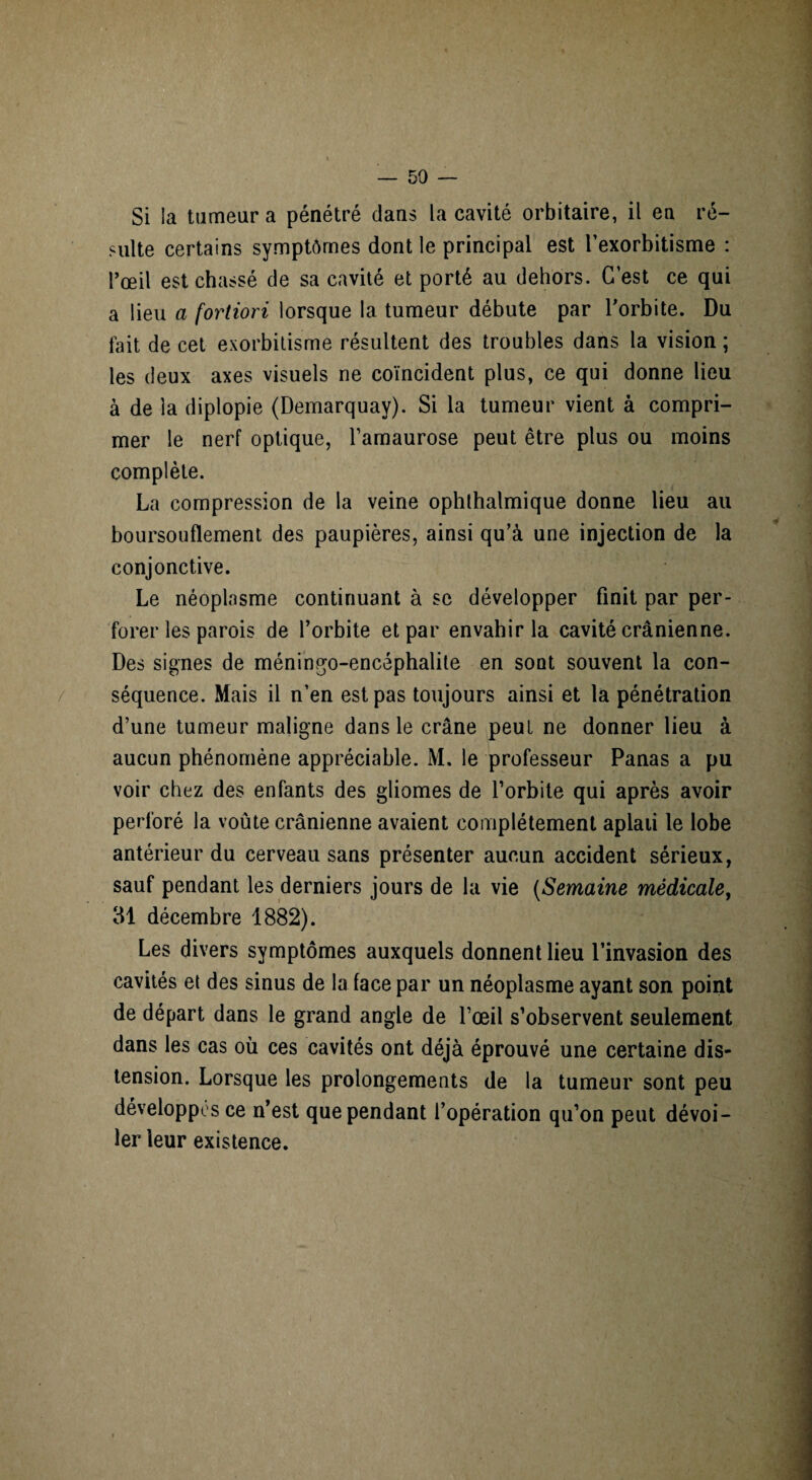 Si la tumeur a pénétré dans la cavité orbitaire, il en ré¬ sulte certains symptômes dont le principal est l’exorbitisme : l’œil est chassé de sa cavité et porté au dehors. C’est ce qui a lieu a fortiori lorsque la tumeur débute par l’orbite. Du fait de cet exorbitisme résultent des troubles dans la vision ; les deux axes visuels ne coïncident plus, ce qui donne lieu à de la diplopie (Demarquay). Si la tumeur vient à compri¬ mer le nerf optique, l’amaurose peut être plus ou moins complète. La compression de la veine ophthalmique donne lieu au boursouflement des paupières, ainsi qu’à une injection de la conjonctive. Le néoplasme continuant à se développer finit par per¬ forer les parois de l’orbite et par envahir la cavité crânienne. Des signes de méningo-encéphalite en sont souvent la con¬ séquence. Mais il n’en est pas toujours ainsi et la pénétration d’une tumeur maligne dans le crâne peut ne donner lieu à aucun phénomène appréciable. M, le professeur Panas a pu voir chez des enfants des gliomes de l’orbite qui après avoir perforé la voûte crânienne avaient complètement aplati le lobe antérieur du cerveau sans présenter aucun accident sérieux, sauf pendant les derniers jours de la vie (Semaine médicale, 31 décembre 1882). Les divers symptômes auxquels donnent lieu l’invasion des cavités et des sinus de la face par un néoplasme ayant son point de départ dans le grand angle de l’œil s’observent seulement dans les cas où ces cavités ont déjà éprouvé une certaine dis¬ tension. Lorsque les prolongements de la tumeur sont peu développés ce n’est que pendant l’opération qu’on peut dévoi¬ ler leur existence.