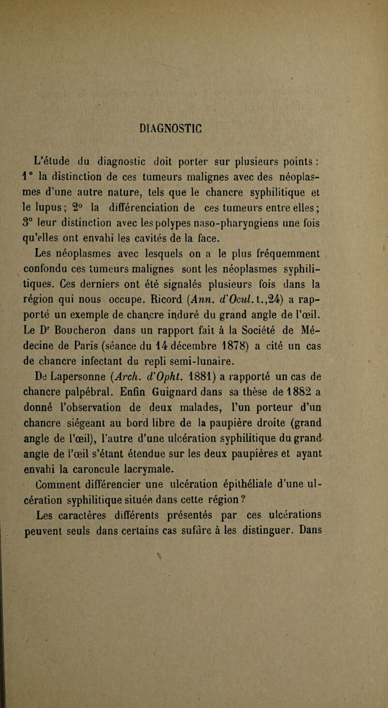 DIAGNOSTIC L'étude du diagnostic doit porter sur plusieurs points : 1° la distinction de ces tumeurs malignes avec des néoplas¬ mes d’une autre nature, tels que le chancre syphilitique et le lupus; 2° la différenciation de ces tumeurs entre elles ; 3° leur distinction avec les polypes naso-pharyngiens une fois qu’elles ont envahi les cavités de la face. Les néoplasmes avec lesquels on a le plus fréquemment confondu ces tumeurs malignes sont les néoplasmes syphili¬ tiques. Ces derniers ont été signalés plusieurs fois dans la région qui nous occupe. Ricord [Ann. d'Ocul. t.,24) a rap¬ porté un exemple de chan,cre induré du grand angle de l’œil. Le Dr Boucheron dans un rapport fait à la Société de Mé¬ decine de Paris (séance du 14 décembre 1878) a cité un cas de chancre infectant du repli semi-lunaire. De Lapersonne (Arch. d'Opht. 1881) a rapporté un cas de chancre palpébral. Enfin Guignard dans sa thèse de 1882 a donné l’observation de deux malades, l’un porteur d’un chancre siégeant au bord libre de la paupière droite (grand angle de l’œil), l’autre d’une ulcération syphilitique du grand angle de l’œil s’étant étendue sur les deux paupières et ayant envahi la caroncule lacrymale. Comment différencier une ulcération épithéliale d’une ul¬ cération syphilitique située dans cette région? Les caractères différents présentés par ces ulcérations peuvent seuls dans cerlains cas suffire à les distinguer. Dans / \ \