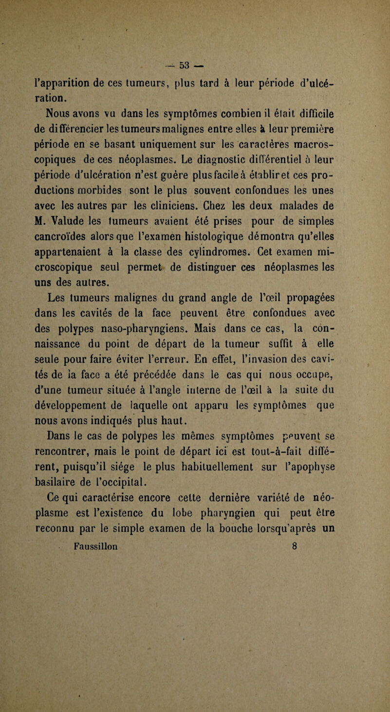 rapparition de ces tumeurs, plus tard à leur période d’ulcé¬ ration. Nous avons vu dans les symptômes combien il élait difficile de différencier les tumeurs malignes entre elles k leur première période en se basant uniquement sur les caractères macros¬ copiques de ces néoplasmes. Le diagnostic différentiel à leur période d’ulcération n’est guère plus facile à établir et ces pro¬ ductions morbides sont le plus souvent confondues les unes avec les autres par les cliniciens. Chez les deux malades de M. Valude les tumeurs avaient été prises pour de simples cancroïdes alors que l’examen histologique démontra qu’elles appartenaient à la classe des cylindromes. Cet examen mi¬ croscopique seul permet de distinguer ces néoplasmes les uns des autres. Les tumeurs malignes du grand angle de l’œil propagées dans les cavités de la face peuvent être confondues avec des polypes naso-pharyngiens. Mais dans ce cas, la con¬ naissance du point de départ de la tumeur suffit à elle seule pour faire éviter l’erreur. En effet, l’invasion des cavi¬ tés de ia face a été précédée dans le cas qui nous occupe, d’une tumeur située à l’angle interne de l’œil à la suite du développement de laquelle ont apparu les symptômes que nous avons indiqués plus haut. Dans le cas de polypes les mêmes symptômes peuvent se rencontrer, mais le point de départ ici est tout-à-fait diffé¬ rent, puisqu’il siège le plus habituellement sur l’apophyse basilaire de l’occipital. Ce qui caractérise encore cette dernière variété de néo¬ plasme est l’existence du lobe pharyngien qui peut être reconnu par le simple examen de la bouche lorsqu’après un 8 Faussillon