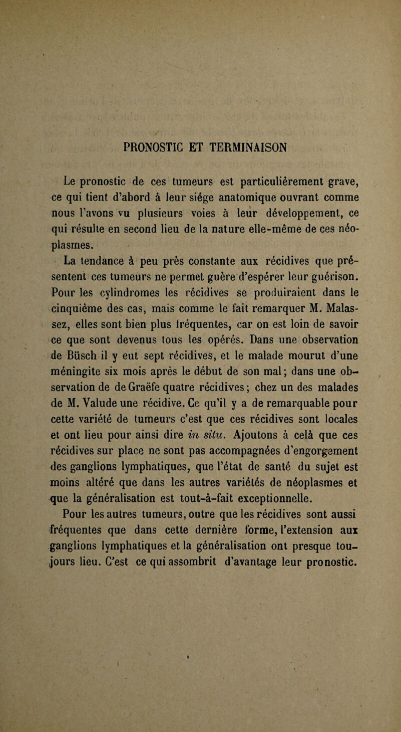 PRONOSTIC ET TERMINAISON Le pronostic de ces tumeurs est particuliérement grave, ce qui tient d’abord à leur siège anatomique ouvrant comme nous l’avons vu plusieurs voies à leur développement, ce qui résulte en second lieu de la nature elle-même de ces néo¬ plasmes. La tendance à peu près constante aux récidives que pré¬ sentent ces tumeurs ne permet guère d’espérer leur guérison. Pour les cylindromes les récidives se produiraient dans le cinquième des cas, mais comme le fait remarquer M. Malas- sez, elles sont bien plus fréquentes, car on est loin de savoir ce que sont devenus tous les opérés. Dans une observation de Büsch il y eut sept récidives, et le malade mourut d’une méningite six mois après le début de son mal; dans une ob¬ servation de de Graëfe quatre récidives ; chez un des malades de M. Yalude une récidive. Ce qu’il y a de remarquable pour cette variété de tumeurs c’est que ces récidives sont locales et ont lieu pour ainsi dire in situ. Ajoutons à celà que ces récidives sur place ne sont pas accompagnées d’engorgement des ganglions lymphatiques, que l’état de santé du sujet est moins altéré que dans les autres variétés de néoplasmes et que la généralisation est tout-à-fait exceptionnelle. Pour les autres tumeurs, outre que les récidives sont aussi fréquentes que dans cette dernière forme, l’extension aux ganglions lymphatiques et la généralisation ont presque tou¬ jours lieu. C’est ce qui assombrit d’avantage leur pronostic.