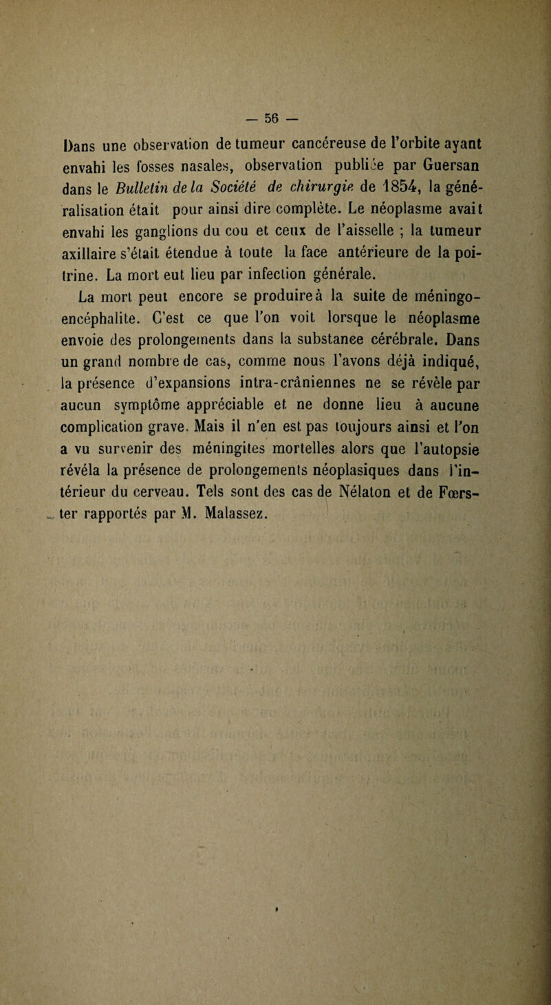 Dans une observation de tumeur cancéreuse de l’orbite ayant envahi les fosses nasales, observation publiée par Guersan dans le Bulletin delà Société de chirurgie de 1854, la géné¬ ralisation était pour ainsi dire complète. Le néoplasme avait envahi les ganglions du cou et ceux de l’aisselle ; la tumeur axillaire s’était étendue à toute la face antérieure de la poi¬ trine. La mort eut lieu par infection générale. La mort peut encore se produire à la suite de méningo- encéphalite. C’est ce que l’on voit lorsque le néoplasme envoie des prolongements dans la substance cérébrale. Dans un grand nombre de cas, comme nous l’avons déjà indiqué, la présence d’expansions intra-crâniennes ne se révèle par aucun symptôme appréciable et ne donne lieu à aucune complication grave. Mais il n’en est pas toujours ainsi et l’on a vu survenir des méningites mortelles alors que l’autopsie révéla la présence de prolongements néoplasiques dans l’in¬ térieur du cerveau. Tels sont des cas de Nélaton et de Fœrs- w, ter rapportés par >1. Malassez. t