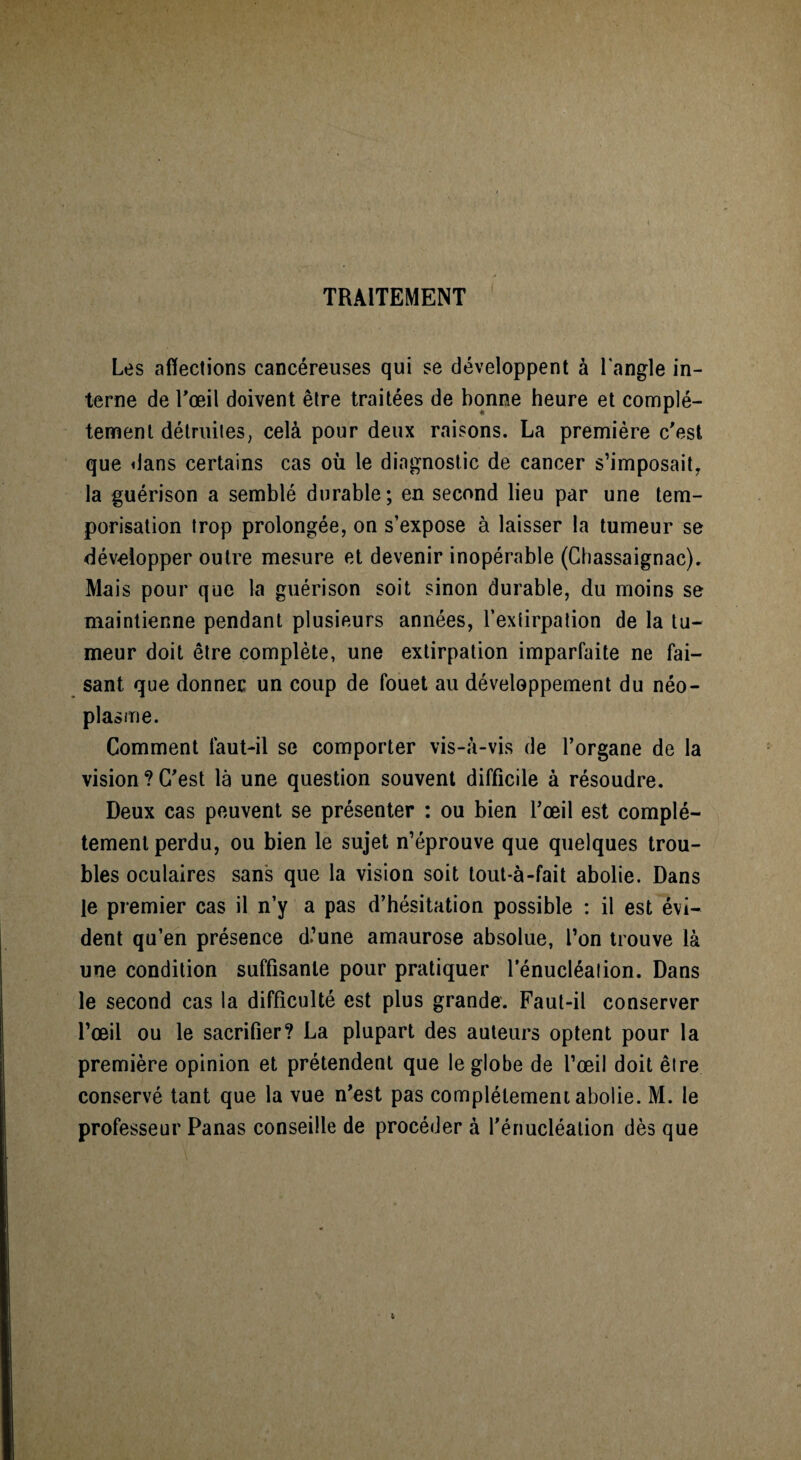 TRAITEMENT Les affections cancéreuses qui se développent à l'angle in¬ terne de T œil doivent être traitées de bonne heure et complè¬ tement détruites, celà pour deux raisons. La première c'est que dans certains cas où le diagnostic de cancer s’imposait, la guérison a semblé durable; en second lieu par une tem¬ porisation trop prolongée, on s’expose à laisser la tumeur se développer outre mesure et devenir inopérable (Chassaignac). Mais pour que la guérison soit sinon durable, du moins se maintienne pendant plusieurs années, l’extirpation de la tu¬ meur doit être complète, une extirpation imparfaite ne fai¬ sant que donner un coup de fouet au développement du néo¬ plasme. Comment faut-il se comporter vis-à-vis de l’organe de la vision ? C'est là une question souvent difficile à résoudre. Deux cas peuvent se présenter : ou bien l’œil est complè¬ tement perdu, ou bien le sujet n’éprouve que quelques trou¬ bles oculaires sans que la vision soit tout-à-fait abolie. Dans le premier cas il n’y a pas d’hésitation possible : il est évi¬ dent qu’en présence d’une amaurose absolue, l’on trouve là une condition suffisante pour pratiquer fénucléalion. Dans le second cas la difficulté est plus grande. Faut-il conserver l’œil ou le sacrifier? La plupart des auteurs optent pour la première opinion et prétendent que le globe de l’œil doit être conservé tant que la vue n'est pas complètement abolie. M. le professeur Panas conseille de procéder à l'énucléation dès que