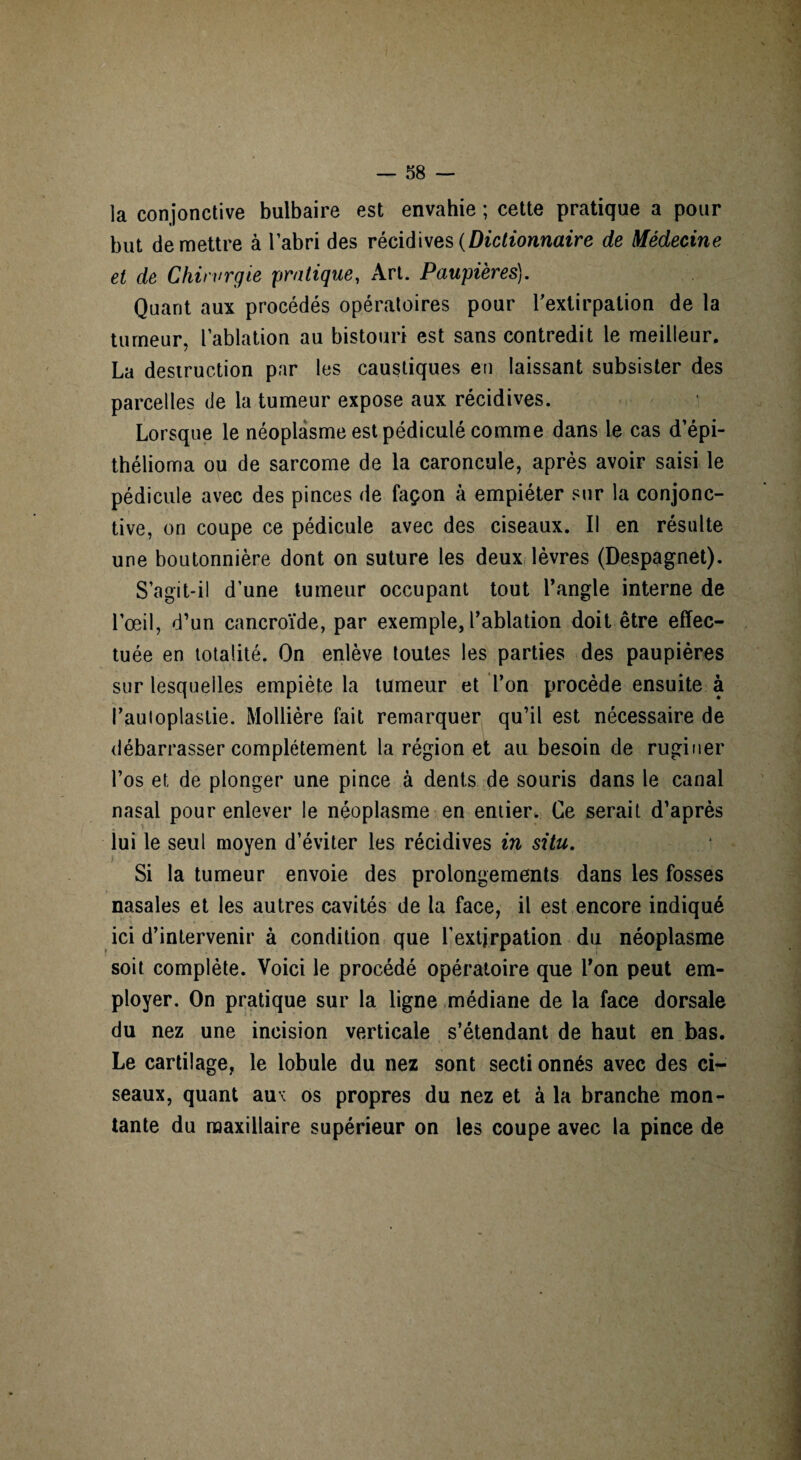 la conjonctive bulbaire est envahie ; cette pratique a pour but de mettre à l’abri des récidives (Dictionnaire de Médecine et de Chirurgie pratique, Art. Paupières). Quant aux procédés opératoires pour l'extirpation de la tumeur, l’ablation au bistouri est sans contredit le meilleur, La destruction par les caustiques en laissant subsister des parcelles de la tumeur expose aux récidives. Lorsque le néoplasme est pédiculé comme dans le cas d’épi- thélioma ou de sarcome de la caroncule, après avoir saisi le pédicule avec des pinces de façon à empiéter sur la conjonc¬ tive, on coupe ce pédicule avec des ciseaux. Il en résulte une boutonnière dont on suture les deux lèvres (Despagnet). S’agit-il d’une tumeur occupant tout l’angle interne de l’œil, d’un cancroïde, par exemple, l’ablation doit être effec¬ tuée en totalité. On enlève toutes les parties des paupières sur lesquelles empiète la tumeur et l’on procède ensuite à l’auioplastie. Mollière fait remarquer qu’il est nécessaire de débarrasser complètement la région et au besoin de ruginer l’os et de plonger une pince à dents de souris dans le canal nasal pour enlever le néoplasme en entier. Ce serait d’après lui le seul moyen d’éviter les récidives in situ. Si la tumeur envoie des prolongements dans les fosses nasales et les autres cavités de la face, il est encore indiqué ici d’intervenir à condition que l'extirpation du néoplasme soit complète. Voici le procédé opératoire que l’on peut em¬ ployer. On pratique sur la ligne médiane de la face dorsale du nez une incision verticale s’étendant de haut en bas. Le cartilage, le lobule du nez sont secti onnés avec des ci¬ seaux, quant au< os propres du nez et à la branche mon¬ tante du maxillaire supérieur on les coupe avec la pince de