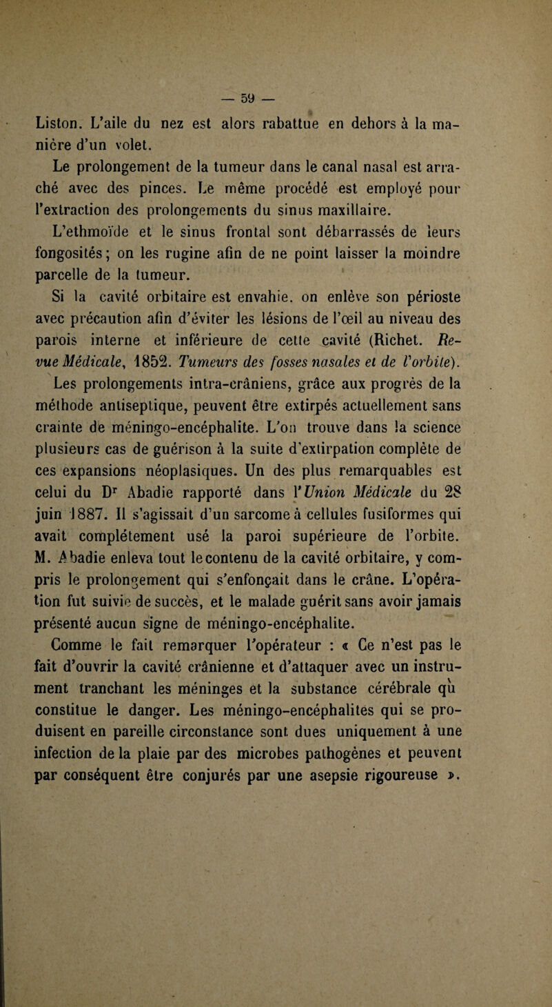 Liston. L’aile du nez est alors rabattue en dehors à la ma¬ nière d’un volet. Le prolongement de la tumeur dans le canal nasal est arra¬ ché avec des pinces. Le même procédé est employé pour l’extraction des prolongements du sinus maxillaire. L’ethmoïde et le sinus frontal sont débarrassés de leurs fongosités ; on les rugine afin de ne point laisser la moindre parcelle de la tumeur. Si la cavité orbitaire est envahie, on enlève son périoste avec précaution afin d’éviter les lésions de l’œil au niveau des parois interne et inférieure de cette cavité (Richet. Re¬ vue Médicale, 1852. Tumeurs des fosses nasales et de Vorbüe). Les prolongements intra-crâniens, grâce aux progrès de la méthode antiseptique, peuvent être extirpés actuellement sans crainte de méningo-encéphalite. L’on trouve dans la science plusieurs cas de guérison à la suite d’extirpation complète de ces expansions néoplasiques. Un des plus remarquables est celui du Dr Abadie rapporté dans l'Union Médicale du 28 juin 1887. Il s’agissait d’un sarcome à cellules fusiformes qui avait complètement usé la paroi supérieure de l’orbite. M. A badie enleva tout le contenu de la cavité orbitaire, y com¬ pris le prolongement qui s’enfonçait dans le crâne. L’opéra¬ tion fut suivie de succès, et le malade guérit sans avoir jamais présenté aucun signe de méningo-encéphalite. Comme le fait remarquer l’opérateur : « Ce n’est pas le fait d’ouvrir la cavité crânienne et d’attaquer avec un instru¬ ment tranchant les méninges et la substance cérébrale qii constitue le danger. Les méningo-encéphalites qui se pro¬ duisent en pareille circonstance sont dues uniquement à une infection de la plaie par des microbes pathogènes et peuvent par conséquent être conjurés par une asepsie rigoureuse j>.