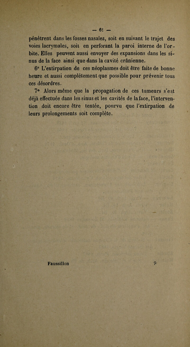 pénètrent dans les fosses nasales, soit en suivant le trajet des voies lacrymales, soit en perforant la paroi interne de l’or¬ bite. Elles peuvent aussi envoyer des expansions dans les si¬ nus de la face ainsi que dans la cavité crânienne. 6° L’extirpation de ces néoplasmes doit être faite de bonne heure et aussi complètement que possible pour prévenir tous ces désordres. 7° Alors même que la propagation de ces tumeurs s’est déjà effectuée dans les sinus et les cavités de la face, l’interven¬ tion doit encore être tentée, pourvu que l'extirpation de leurs prolongements soit complète. Faussillon