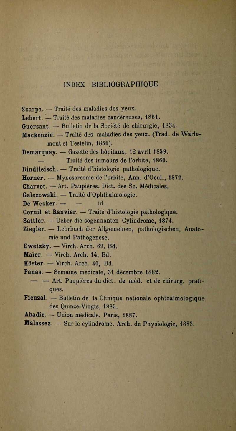 INDEX BIBLIOGRAPHIQUE Scarpa. — Traité des maladies des yeux. Lebert. — Traité des maladies cancéreuses, 1851. Guersant. — Bulletin de la Société de chirurgie, 1854. Mackenzie. — Traité des maladies des yeux. (Trad. de Warlo- mont et Testelin, 1856). Demarquay. — Gazette des hôpitaux, 12 avril 1859. — Traité des tumeurs de l’orbite, 1860. Bindfleisch. — Traité d’histologie pathologique. Horner. — Myxosarcome de l’orbite, Ann. d’Ocul., 1872. Charvot. — Art. Paupières. Dict. des Sc. Médicales. Galezowski. — Traité d’Ophthalmologie. De Wecker.— — id. Cornil et Ranvier. — Traité d’histologie pathologique. Sattler. — Ueber die sogennanten Gylindrome, 1874. Ziegler. — Lehrbuch der Allgemeinen, pathologischen, Anato¬ mie und Pathogenese. Ewetzky. —Virch. Arch. 69, Bd. Maïer. — Virch. Arch. 14, Bd. Kôster. — Virch. Arch. 40, Bd. Panas. — Semaine médicale, 31 décembre 1882. — — Art. Paupières du dict. de méd. et de chirurg. prati¬ ques. Fieuzal. — Bulletin de la Clinique nationale ophthalmologique des Quinze-Vingts, 1885. Abadie. — Union médicale. Paris, 1887. Malassez. — Sur le cylindrome. Arch. de Physiologie, 1883.