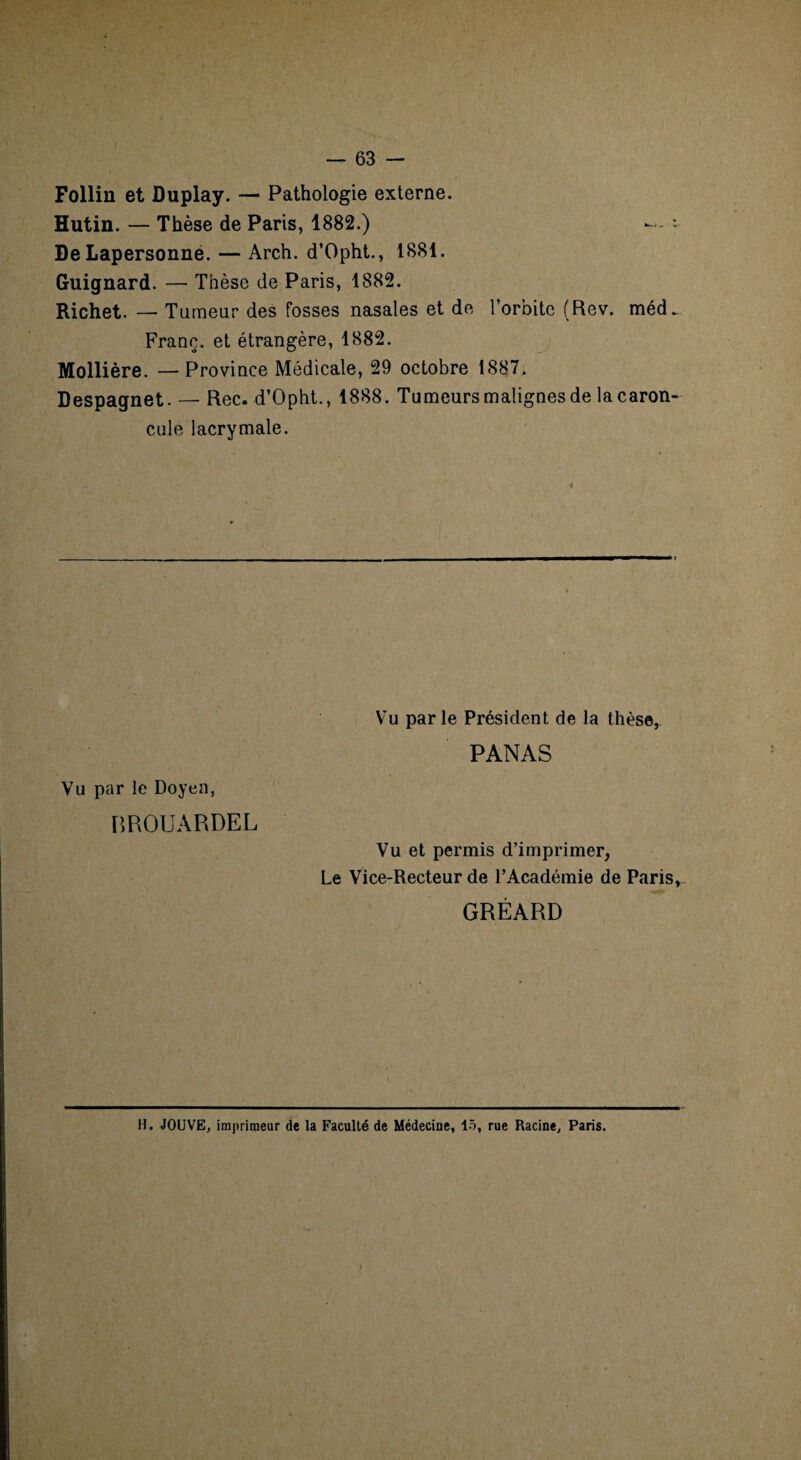 Follin et Duplay. — Pathologie externe. Hutin. — Thèse de Paris, 1882.) * DeLapersonne. — Arch. d’Opht., 1881. Guignard. — Thèse de Paris, 1882. Richet. — Tumeur des fosses nasales et de l’orbite (Rev. méd*. Franc, et étrangère, 1882. Mollière. — Province Médicale, 29 octobre 1887. Despagnet. — Rec. d’Opht., 1888. Tumeurs malignes de la caron¬ cule lacrymale. Vu par le Doyen, BROUÀRDEL Vu parle Président de la thèse, PANAS Vu et permis d’imprimer, Le Vice-Recteur de l’Académie de Paris, GRÉARD H. JOUVE, imprimeur de la Faculté de Médecine, 15, rue Racine, Paris.