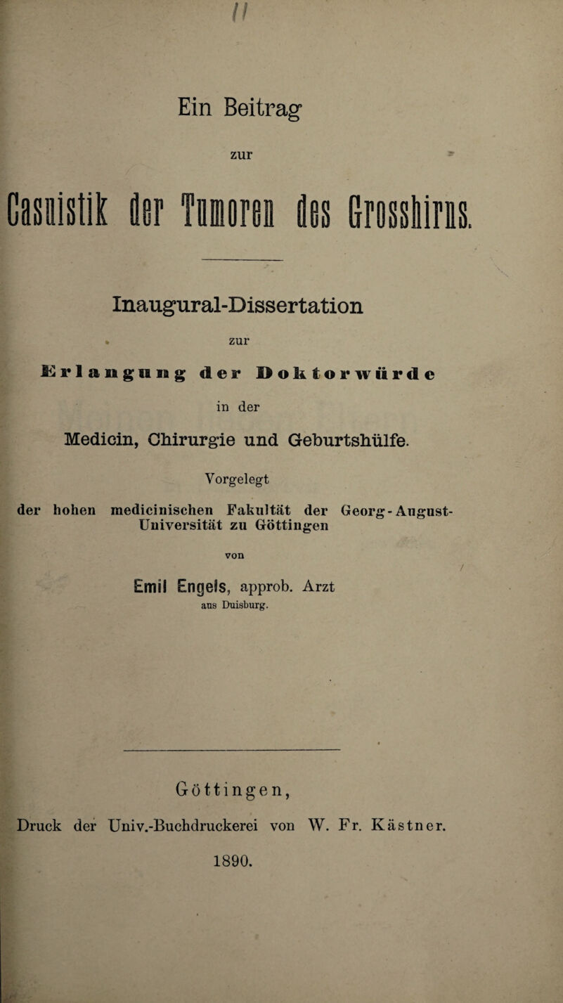 I! Ein Beitrag zur Gasnistik der Tomoren des Grosskins. Inaugural-Dissertation » zur Erlangung der Doktorwürde in der Medicin, Chirurgie und Geburtshülfe. Vorgelegt der hohen medicinischen Fakultät der Georg-August- Universität zu Göttingen von Emil Engels, approb. Arzt aus Duisburg. Göttingen, Druck der Univ.-Buchdruckerei von W. Fr. Kästner. 1890.