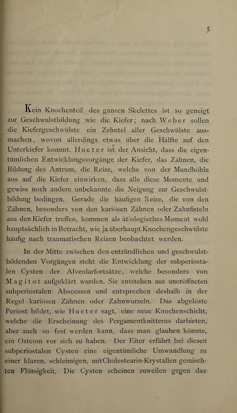 lvein Knochenteil des ganzen Skelettes ist so geneigt zur Geschwulstbildung wie die Kiefer; nach Weber sollen die Kiefergeschwülste ein Zehntel aller Geschwülste aus¬ machen , wovon allerdings, etwas über die Hälfte auf den Unterkiefer kommt. H u e t e r ist der Ansicht, dass die eigen¬ tümlichen Entwicklungsvorgänge der Kiefer, das Zahnen, die Bildung des Antrum, die Reize, welche von der Mundhöhle aus auf die Kiefer einwirken, dass alle diese Momente und gewiss noch andere unbekannte die Neigung zur Geschwulst¬ bildung bedingen. Gerade die häufigen Reize, die von den Zähnen, besonders von den kariösen Zähnen oder Zahnfisteln aus den Kiefer treffen, kommen als ätiologisches Moment wohl hauptsächlich in Betracht, wie ja überhaupt Knochengeschwülste häufig nach traumatischen Reizen beobachtet werden. In der Mitte zwischen den entzündlichen und geschwulst¬ bildenden Vorgängen steht die Entwicklung der subperiosta¬ len Cysten der Alveolarfortsätze, welche besonders von Magi tot aufgeklärt wurden. Sie entstehen aus uneröffneten subperiostalen Abscessen und entsprechen deshalb in der Regel kariösen Zähnen oder Zahnwurzeln. Das abgelöste Periost bildet, wie Hu et er sagt, eine neue Knochenschicht, welche die Erscheinung des Pergamentknitterns darbieten, aber auch so fest werden kann, dass man glauben könnte, ein Osteom vor sich zu haben. Der Eiter erfährt bei diesen subperiostalen Cysten eine eigentümliche Umwandlung zu einer klaren, schleimigen, mitCholestearin-Krystallen gemisch¬ ten Flüssigkeit, Die Cysten scheinen zuweilen gegen das