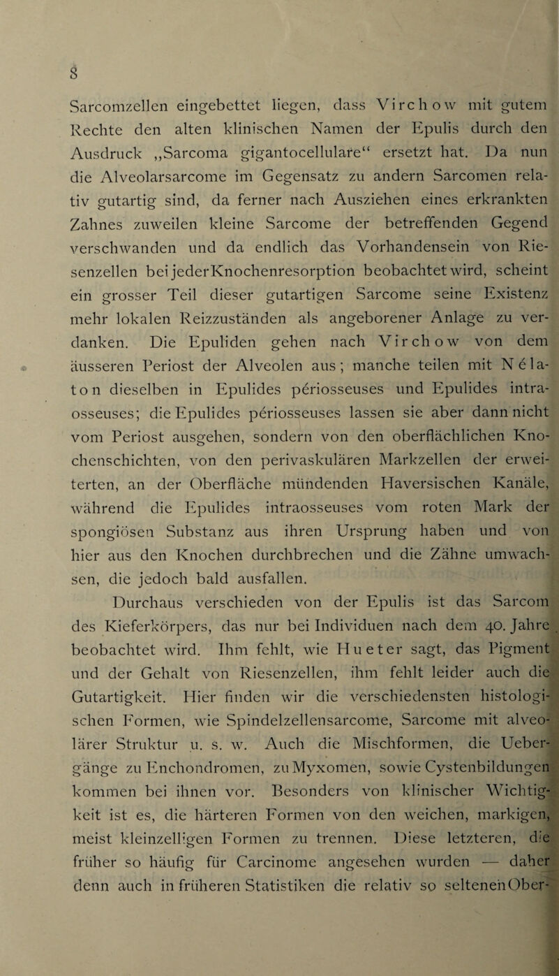 Sarcomzellen eingebettet liegen, dass Virchow mit gutem Rechte den alten klinischen Namen der Epulis durch den Ausdruck ,,Sarcoma gigantocellulare“ ersetzt hat. Da nun die Alveolarsarcome im Gegensatz zu andern Sarcomen rela¬ tiv gutartig sind, da ferner nach Ausziehen eines erkrankten Zahnes zuweilen kleine Sarcome der betreffenden Gegend verschwanden und da endlich das Vorhandensein von Rie¬ senzellen bei jederKnochenresorption beobachtet wird, scheint ein grosser Teil dieser gutartigen Sarcome seine Existenz mehr lokalen Reizzuständen als angeborener Anlage zu ver¬ danken. Die Epuliden gehen nach Virchow von dem äusseren Periost der Alveolen aus; manche teilen mit Ne la¬ to n dieselben in Epulides periosseuses und Epulides intra- osseuses; die Epulides periosseuses lassen sie aber dann nicht vom Periost ausgehen, sondern von den oberflächlichen Kno¬ chenschichten, von den perivaskulären Markzellen der erwei¬ terten, an der Oberfläche mündenden Haversischen Kanäle, während die Epulides intraosseuses vom roten Mark der spongiösen Substanz aus ihren Ursprung haben und von hier aus den Knochen durchbrechen und die Zähne umwach¬ sen, die jedoch bald ausfallen. Durchaus verschieden von der Epulis ist das Sarcom des Kieferkörpers, das nur bei Individuen nach dem 40. Jahre j beobachtet wird. Ihm fehlt, wie Hu et er sagt, das Pigment und der Gehalt von Riesenzellen, ihm fehlt leider auch die Gutartigkeit. Hier finden wir die verschiedensten histologi¬ schen Formen, wie Spindelzellensarcome, Sarcome mit alveo¬ lärer Struktur u. s. w. Auch die Mischformen, die Ueber- gänge zu Enchondromen, zu Myxomen, sowie Cystenbildungen kommen bei ihnen vor. Besonders von klinischer Wichtig¬ keit ist es, die härteren Formen von den weichen, markigen, meist kleinzelligen Formen zu trennen. Diese letzteren, die früher so häufig für Carcinome angesehen wurden — daher denn auch in früheren Statistiken die relativ so seltenenOber-