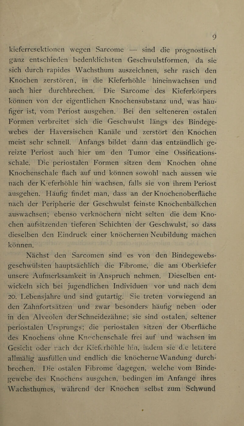 kieferresektionen wegen Sarcome — sind die prognostisch ganz entschieden bedenklichsten Geschwulstformen, da sie sich durch rapides Wachsthum auszeichnen, sehr rasch den Knochen zerstören, in die Kieferhöhle hineinwachsen und auch hier durchbrechen. Die Sarcome des Kieferkörpers können von der eigentlichen Knochensubstanz und, was häu¬ figer ist, vom Periost ausgehen. Bei den selteneren ostalen P'ormen verbreitet sich die Geschwulst längs des Bindege¬ webes der Haversischen Kanäle und zerstört den Knochen meist sehr schnell. Anfangs bildet dann das entzündlich ge¬ reizte Periost auch hier um den Tumor eine Ossifications- schale. Die periostalen Formen sitzen dem Knochen ohne Knochenschale flach auf und können sowohl nach aussen wie nach der Kieferhöhle hin wachsen, falls sie von ihrem Periost ausgehen. Häufig findet man, dass an der Knochenoberfläche nach der Peripherie der Geschwulst feinste Knochenbälkchen auswachsen; ebenso verknöchern nicht selten die dem Kno¬ chen aufsitzenden tieferen Schichten der Geschwulst, so dass dieselben den Eindruck einer knöchernen Neubildung machen können. Nächst den Sarcomen sind es von den Bindegewebs- geschwülsten hauptsächlich die Fibrome, die am Oberkiefer unsere Aufmerksamkeit in Anspruch nehmen. Dieselben ent¬ wickeln sich bei jugendlichen Individuen vor und nach dem 20. Lebensjahre und sind gutartig. Sie treten vorwiegend an den Zahnfortsätzen und zwar besonders häufig neben oder in den Alveolen der Schneidezähne; sie sind ostalen, seltener periostalen Ursprungs; die periostalen sitzen der Oberfläche des Knochens ohne Knochenschale frei auf und wachsen im Gesicht oder nach der Kieferhöhle hin, indem sie die letztere allmälig ausfüllen und endlich die knöcherne Wandung durch- brechen. Die ostalen Fibrome dagegen, welche vom Binde¬ gewebe des Knochens ausgehen, bedingen im Anfänge ihres Wachsthumes, während der Knochen selbst zum Schwund