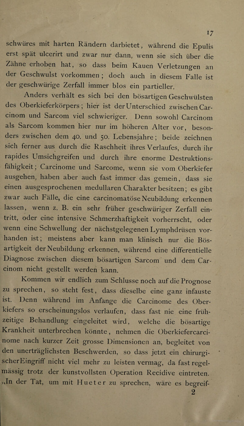17 schwiires mit harten Rändern darbietet, während die Epulis eist spät ulcernt und zwar nur dann, wenn sie sich über die Zähne ei hoben hat, so dass beim Kauen Verletzungen an der Geschwulst Vorkommen ; doch auch in diesem Falle ist der geschwürige Zerfall immer blos ein partieller. Andeis verhält es sich bei den bösartigen Geschwülsten des Oberkieferkörpers ; hier ist der Unterschied zwischen Car- cinom und Sarcom viel schwieriger. Denn sowohl Carcinom als Sarcom kommen hier nur im höheren Alter vor, beson¬ ders zwischen dem 40. und 50. Lebensjahre ; beide zeichnen sich ferner aus durch die Raschheit ihres Verlaufes, durch ihr rapides Umsichgreifen und durch ihre enorme Destruktions¬ fähigkeit ; Carcinome und Sarcome, wenn sie vom Oberkiefer ausgehen, haben aber auch fast immer das gemein, dass sie einen ausgesprochenen medullären Charakter besitzen; es gibt zwar auch Fälle, die eine carcinomatose Neubildung erkennen lassen, wenn z. B. ein sehr früher geschwüriger Zerfall ein- tritt, oder eine intensive Schmerzhaftigkeit vorherrscht, oder wenn eine Schwellung der nächstgelegenen Lymphdrüsen vor¬ handen ist; meistens aber kann man klinisch nur die Bös¬ artigkeit der Neubildung erkennen, während eine differentielle Diagnose zwischen diesem bösartigen Sarcom und dem Car¬ cinom nicht gestellt werden kann. Kommen wir endlich zum Schlüsse noch auf die Prognose zu sprechen, so steht fest, dass dieselbe eine ganz infauste ist. Denn während im Anfänge die Carcinome des Ober¬ kiefers so erscheinungslos verlaufen, dass fast nie eine früh¬ zeitige Behandlung eingeleitet wird, welche die bösartige Krankheit unterbrechen könnte, nehmen die Oberkiefercarci- nome nach kurzer Zeit grosse Dimensionen an, begleitet von den unerträglichsten Beschwerden, so dass jetzt ein chirurgi¬ scher Lingriff nicht viel mehr zu leisten vermag, da fast regel¬ mässig trotz der kunstvollsten Operation Recidive eintreten. ,,In der lat, um mit Hueter zu sprechen, wäre es begreif- 2