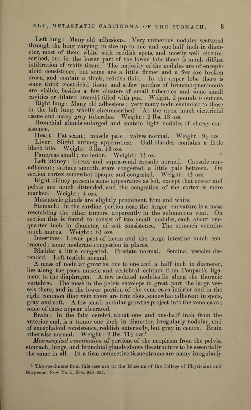 Left lung: Many old adhesions. Very numerous nodules scattered through the lung varying in size up to one and one half inch in diam¬ eter, most of them white with reddish spots, and mostly well circum¬ scribed, but in the lower part of the lower lobe there is much diffuse infiltration of white tissue. The majority of the nodules are of enceph- aloid consistence, but some are a little firmer and a few are broken down, and contain a thick, reddish fluid. In the upper lobe there is some thick cicatricial tissue and a few patches of broncho-pneumonia are visible, besides a few clusters of small tubercles and some small cavities or dilated bronchi filled with pus. Weight, 2 pounds 5 ounces. Right lung : Many old adhesions ; very many nodules similar to those in the left lung, wholly circumscribed. At the apex much cicatricial tissue and many gray tubercles. Weight: 2 lbs. 13 ozs. Bronchial glands enlarged and contain light nodules of cheesy con¬ sistence. Heart: Fat scant; muscle pale; valves normal. Weight: 9} ozs. Liver: Slight nutmeg appearance. Gall-bladder contains a little black bile. Weight: 3 lbs. 13 ozs. Pancreas small; no lesion. Weight: 1| oz. Left kidney: Ureter and supra-renal capsule normal. Capsule non¬ adherent ; surface smooth, stars congested, a little pale between. On section cortex somewhat opaque and congested. Weight: 41 ozs. Right kidney presents same appearance as left, except that ureter and pelvis are much distended, and the congestion of the cortex is more marked. Weight: 4 ozs. Mesenteric glands are slightly prominent, firm and white. Stomach: In the cardiac portion near the larger curvature is a mass resembling the other tumors, apparently in the submucous coat. On section this is found to consist of two small nodules, each about one- quarter inch in diameter, of soft consistence. The stomach contains much mucus. Weight: 5| ozs. Intestines: Lower part of ileum and the large intestine much con¬ tracted ; some moderate congestion in places. Bladder a little congested. Prostate normal. Seminal vesicles dis¬ tended. Left testicle normal. A mass of nodular growths, one to one and a half inch in diameter, lies along the psoas muscle and vertebral column from Poupart’s liga¬ ment to the diaphragm. A few isolated nodules lie along the thoracic vertebrae. The mass in the pelvis envelops in great part the large ves¬ sels there, and in the lower portion of the vena cava inferior and in the right common iliac vein there are firm clots, somewhat adherent in spots, gray and soft. A few small nodular growths project into the vena cava; some of these appear ulcerated. Brain : In the falx cerebri, about one and one-half inch from the anterior end, is a tumor one inch in diameter, irregularly nodular, and of encephaloid consistence, reddish exteriorly, but gray in centre. Brain otherwise normal. Weight: 2 lbs. Ill ozs.1 Microscopical examination of portions of the neoplasm from the pelvis, stomach, lungs, and bronchial glands shows the structure to be essentially the same in all. In a firm connective tissue stroma are many irregularly \ 1 The specimens from this case are in the Museum of the College of Physicians and Surgeons, New York, Nos. 924-927.