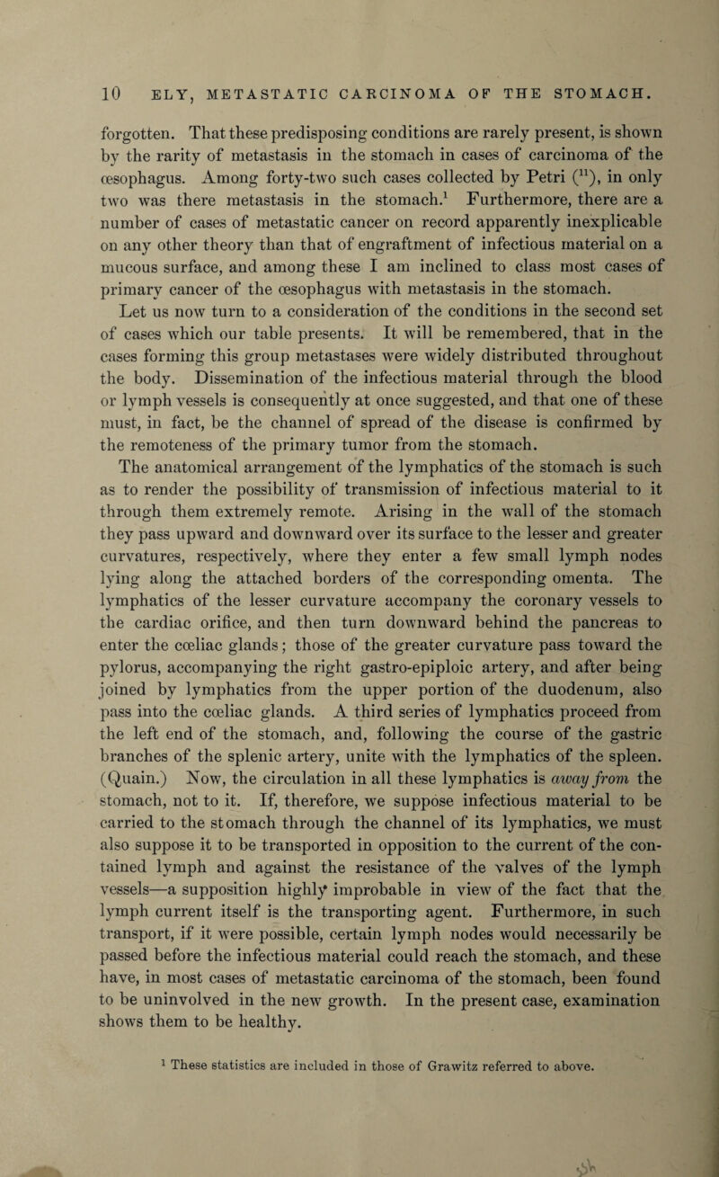 forgotten. That these predisposing conditions are rarely present, is shown by the rarity of metastasis in the stomach in cases of carcinoma of the oesophagus. Among forty-two such cases collected by Petri (n), in only two was there metastasis in the stomach.1 Furthermore, there are a number of cases of metastatic cancer on record apparently inexplicable on any other theory than that of engraftment of infectious material on a mucous surface, and among these I am inclined to class most cases of primary cancer of the oesophagus with metastasis in the stomach. Let us now turn to a consideration of the conditions in the second set of cases which our table presents. It will be remembered, that in the cases forming this group metastases were widely distributed throughout the body. Dissemination of the infectious material through the blood or lymph vessels is consequently at once suggested, and that one of these must, in fact, be the channel of spread of the disease is confirmed by the remoteness of the primary tumor from the stomach. The anatomical arrangement of the lymphatics of the stomach is such as to render the possibility of transmission of infectious material to it through them extremely remote. Arising in the wall of the stomach they pass upward and dowmward over its surface to the lesser and greater curvatures, respectively, where they enter a few small lymph nodes lying along the attached borders of the corresponding omenta. The lymphatics of the lesser curvature accompany the coronary vessels to the cardiac orifice, and then turn downward behind the pancreas to enter the cceliac glands; those of the greater curvature pass toward the pylorus, accompanying the right gastro-epiploic artery, and after being joined by lymphatics from the upper portion of the duodenum, also pass into the coeliac glands. A third series of lymphatics proceed from the left end of the stomach, and, following the course of the gastric branches of the splenic artery, unite with the lymphatics of the spleen. (Quain.) Now, the circulation in all these lymphatics is away from the stomach, not to it. If, therefore, we suppose infectious material to be carried to the stomach through the channel of its lymphatics, we must also suppose it to be transported in opposition to the current of the con¬ tained lymph and against the resistance of the valves of the lymph vessels—a supposition highly improbable in view of the fact that the lymph current itself is the transporting agent. Furthermore, in such transport, if it wTere possible, certain lymph nodes would necessarily be passed before the infectious material could reach the stomach, and these have, in most cases of metastatic carcinoma of the stomach, been found to be uninvolved in the new growth. In the present case, examination shows them to be healthy. 1 These statistics are included in those of Grawitz referred to above.