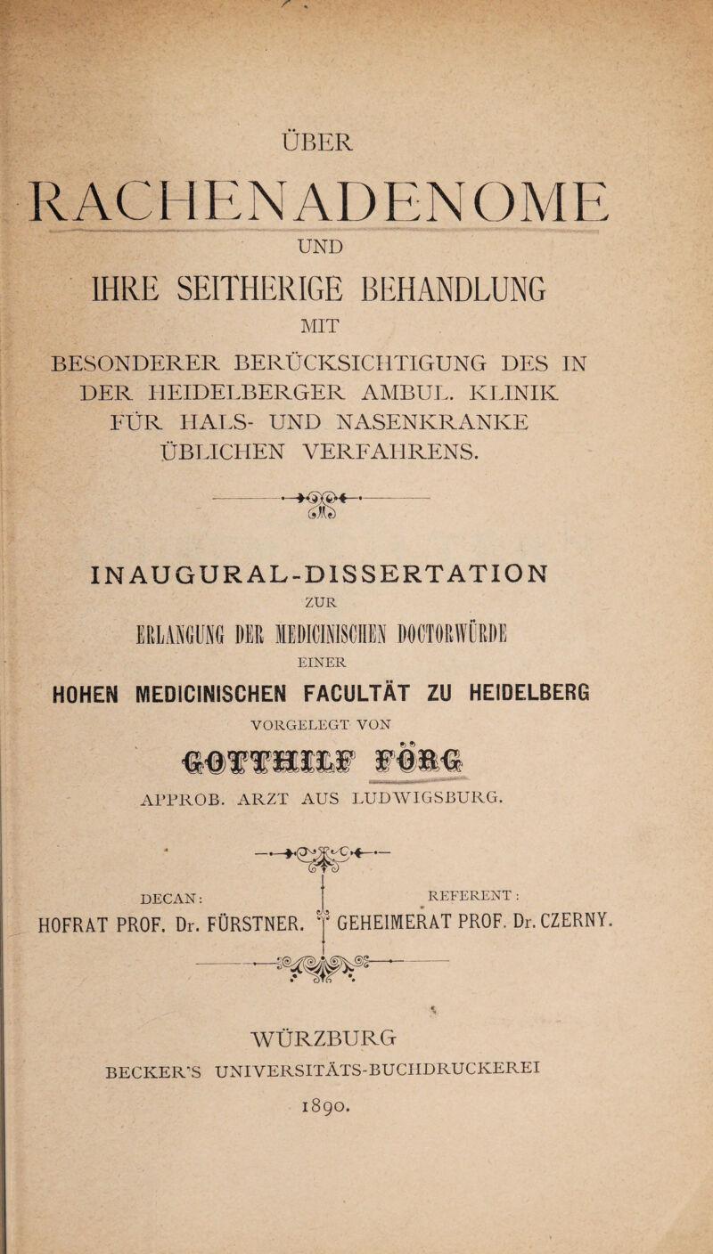 ÜBER RACHENADENOME UND IHRE SEITHERIGE BEHANDLUNG MIT BESONDERER BERÜCKSICHTIGUNG DES IN DER HEIDELBERGER AMBUL. KLINIK FÜR HALS- UND NASENKRANKE ÜBLICHEN VERFAHRENS. IN AUGUR AL-DISSERTATION ZUR EINER HOHEM MEDICINiSCHEN FACULTÄT ZU HEIDELBERG VORGELEGT VON 6 ® APPROB. ARZT AUS LUDWIGSBURG. DECAN: HOFRAT PROF. Dr. FÜRSTNER. 1 REFERENT: 5 GEHEIMERAT PROF. Dr. CZERNY. WÜRZBURG BECKER’S UNIVERSITÄTS-BUCHDRUCKEREI 1890.