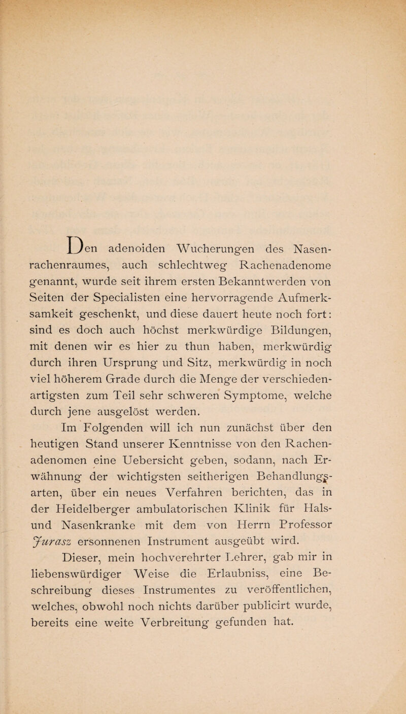 Den adenoiden Wucherungen des Nasen¬ rachenraumes, auch schlechtweg Rachenadenome genannt, wurde seit ihrem ersten Bekanntwerden von Seiten der Specialisten eine hervorragende Aufmerk¬ samkeit geschenkt, und diese dauert heute noch fort: sind es doch auch höchst merkwürdige Bildungen, mit denen wir es hier zu thun haben, merkwürdig durch ihren Ursprung und Sitz, merkwürdig in noch viel höherem Grade durch die Menge der verschieden¬ artigsten zum Teil sehr schweren Symptome, welche durch jene ausgelöst werden. Im Folg'enden will ich nun zunächst über den heutigen Stand unserer Kenntnisse von den Rachen¬ adenomen eine Uebersicht geben, sodann, nach Er¬ wähnung der wichtigsten seitherigen Behandlungs¬ arten, über ein neues Verfahren berichten, das in der Heidelberger ambulatorischen Klinik für Hais¬ und Nasenkranke mit dem von Herrn Professor Jurasz ersonnenen Instrument ausgeübt wird. Dieser, mein hochverehrter Lehrer, gab mir in liebenswürdiger Weise die Erlaubniss, eine Be¬ schreibung dieses Instrumentes zu veröffentlichen, welches, obwohl noch nichts darüber publicirt wurde, bereits eine weite Verbreitung gefunden hat.