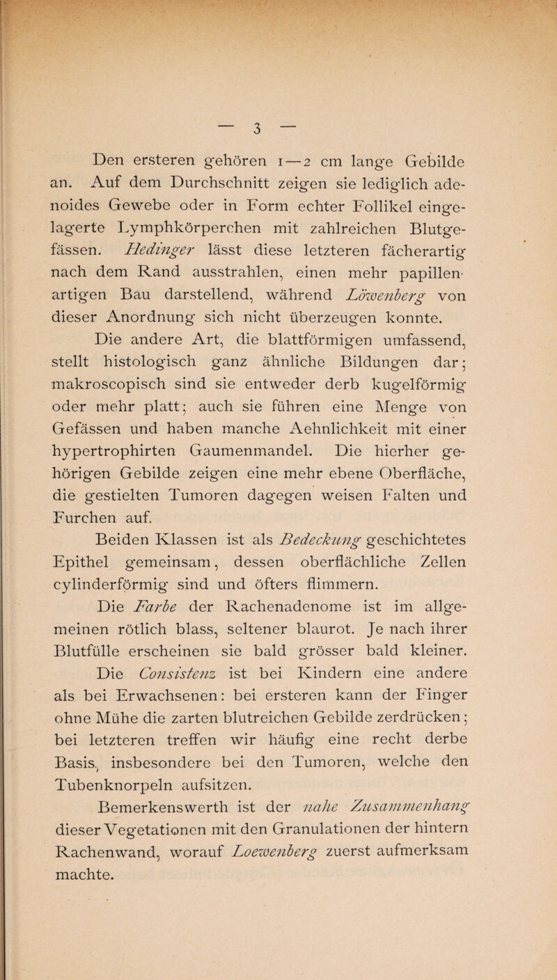 Den ersteren gehören i — 2 cm lange Gebilde an. Auf dem Durchschnitt zeigen sie lediglich ade¬ noides Gewebe oder in Form echter Follikel einge¬ lagerte Lymphkörperchen mit zahlreichen Blutge¬ fässen. Hedinger lässt diese letzteren fächerartig nach dem Rand ausstrahlen, einen mehr papillen¬ artigen Bau darstellend, während Löwenberg von dieser Anordnung sich nicht überzeugen konnte. Die andere Art, die blattförmigen umfassend, stellt histologisch ganz ähnliche Bildungen dar; makroscopisch sind sie entweder derb kugelförmig oder mehr platt; auch sie führen eine Menge von Gefässen und haben manche Aehnlichkeit mit einer hypertrophirten Gaumenmandel. Die hierher ge¬ hörigen Gebilde zeigen eine mehr ebene Oberfläche, die gestielten Tumoren dagegen weisen Falten und Furchen auf. Beiden Klassen ist als Bedeckung geschichtetes Epithel gemeinsam, dessen oberflächliche Zellen cylinderförmig sind und öfters flimmern. Die Farbe der Rachenadenome ist im allge¬ meinen rötlich blass, seltener blaurot. Je nach ihrer Blutfülle erscheinen sie bald grösser bald kleiner. Die Consistenz ist bei Kindern eine andere als bei Erwachsenen: bei ersteren kann der Finger ohne Mühe die zarten blutreichen Gebilde zerdrücken ; bei letzteren treffen wir häufig eine recht derbe Basis, insbesondere bei den Tumoren, welche den Tubenknorpeln aufsitzen. Bemerkenswerth ist der nahe Zusammenhang dieser Vegetationen mit den Granulationen der hintern Rachenwand, worauf Loewenberg zuerst aufmerksam machte.