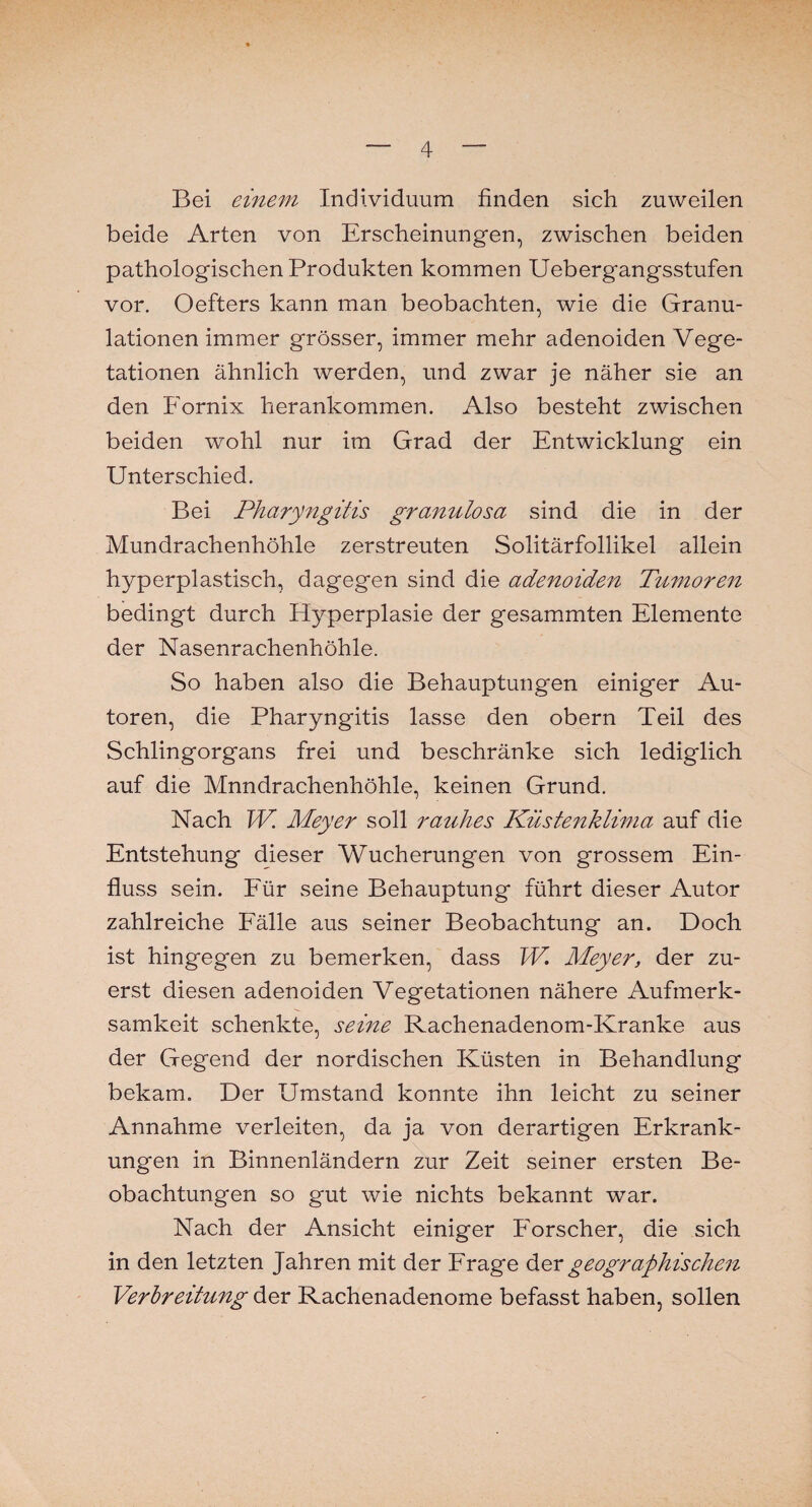 Bei einem Individuum finden sich zuweilen beide Arten von Erscheinungen, zwischen beiden pathologischen Produkten kommen Uebergangsstufen vor. Oöfters kann man beobachten, wie die Granu¬ lationen immer grösser, immer mehr adenoiden Vege¬ tationen ähnlich werden, und zwar je näher sie an den Fornix herankommen. Also besteht zwischen beiden wohl nur im Grad der Entwicklung ein Unterschied. Bei Pharyngitis granulosa sind die in der Mundrachenhöhle zerstreuten Solitärfollikel allein hyperplastisch, dagegen sind die adenoiden Tumoren bedingt durch Hyperplasie der gesammten Elemente der Nasenrachenhöhle. So haben also die Behauptungen einiger Au¬ toren, die Pharyngitis lasse den obern Teil des Schlingorgans frei und beschränke sich lediglich auf die Mnndrachenhöhle, keinen Grund. Nach W. Meyer soll rauhes Küstenklima auf die Entstehung dieser Wucherungen von grossem Ein¬ fluss sein. Für seine Behauptung führt dieser Autor zahlreiche Fälle aus seiner Beobachtung an. Doch ist hingegen zu bemerken, dass W. Meyer, der zu¬ erst diesen adenoiden Vegetationen nähere Aufmerk¬ samkeit schenkte, seine Rachenadenom-Kranke aus der Gegend der nordischen Küsten in Behandlung bekam. Der Umstand konnte ihn leicht zu seiner Annahme verleiten, da ja von derartigen Erkrank¬ ungen in Binnenländern zur Zeit seiner ersten Be¬ obachtungen so gut wie nichts bekannt war. Nach der Ansicht einiger Forscher, die sich in den letzten Jahren mit der Frage der geographischen Verbreitung der Rachenadenome befasst haben, sollen