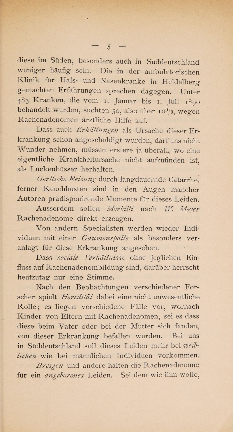 diese im Süden, besonders auch in Süddeutschland weniger häufig sein. Die in der ambulatorischen Klinik für Hals- und Nasenkranke in Heidelberg gemachten Erfahrungen sprechen dagegen. Unter 483 Kranken, die vom 1. Januar bis 1. Juli 1890 behandelt wurden, suchten 50, also über io°/o, wegen Rachenadenomen ärztliche Hilfe auf. Dass auch Erkältungen als Ursache dieser Er¬ krankung schon angeschuldigt wurden, darf uns nicht Wunder nehmen, müssen erstere ja überall, wo eine eigentliche Krankheitursache nicht aufzufinden ist, als Lückenbüsser herhalten. Oertliche Reizung durch langdauernde Catarrhe, ferner Keuchhusten sind in den Augen mancher Autoren prädisponirende Momente für dieses Leiden. Ausserdem sollen Morbilli nach W Meyer Rachenadenome direkt erzeugen. Von andern Specialisten werden wieder Indi¬ viduen mit einer Gaumenspalte als besonders ver¬ anlagt für diese Erkrankung angesehen. Dass sociale Verhältnisse ohne jeglichen Ein¬ fluss auf Rachenadenombildung sind, darüber herrscht heutzutag nur eine Stimme. Nach den Beobachtungen verschiedener For¬ scher spielt Heredität dabei eine nicht unwesentliche Rolle; es liegen verschiedene Fälle vor, wornach Kinder von Eltern mit Rachenadenomen, sei es dass diese beim Vater oder bei der Mutter sich fanden, von dieser Erkrankung befallen wurden. Bei uns in Süddeutschland soll dieses Leiden mehr bei weib¬ lichen wie bei männlichen Individuen Vorkommen. Bresgen und andere halten die Rachenadenome für ein angeborenes Leiden. Sei dem wie ihm wolle,