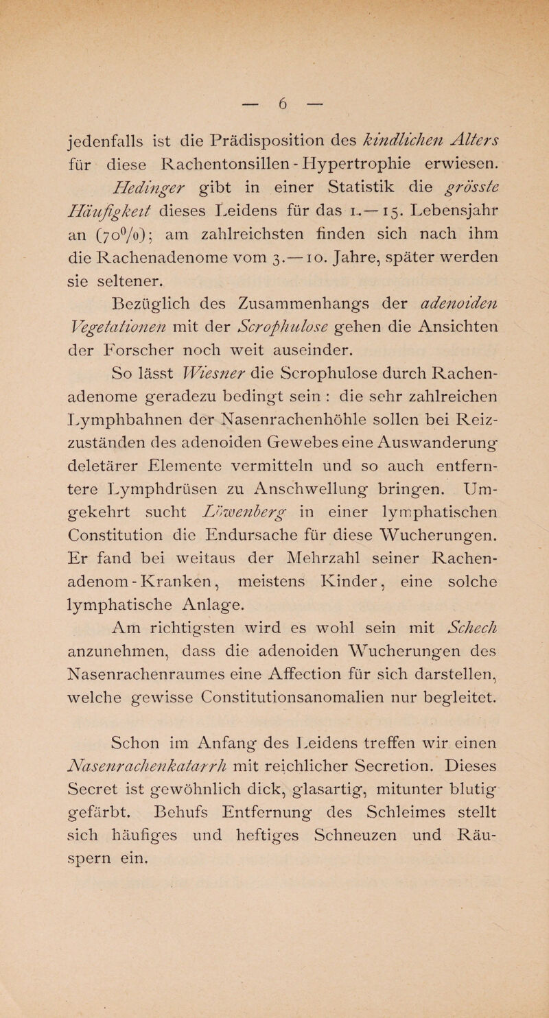 jedenfalls ist die Prädisposition des kindlichen Alters für diese Rachentonsillen - Hypertrophie erwiesen. Hedinger gibt in einer Statistik die grösste Häufigkeit dieses Leidens für das i.—15. Lebensjahr an (70%); am zahlreichsten finden sich nach ihm die Rachenadenome vom 3.—10. Jahre, später werden sie seltener. Bezüglich des Zusammenhangs der adenoiden Vegetationen mit der Scrophulose gehen die Ansichten der Forscher noch weit auseinder. So lässt Wiesner die Scrophulose durch Rachen¬ adenome geradezu bedingt sein : die sehr zahlreichen Lymphbahnen der Nasenrachenhöhle sollen bei Reiz¬ zuständen des adenoiden Gewebes eine Auswanderung deletärer Elemente vermitteln und so auch entfern¬ tere Lymphdrüsen zu Anschwellung bringen. Um¬ gekehrt sucht Lcwenberg in einer lymphatischen Constitution die Endursache für diese Wucherungen. Er fand bei weitaus der Mehrzahl seiner Rachen¬ adenom-Kranken, meistens Kinder, eine solche lymphatische Anlage. Am richtigsten wird es wohl sein mit Scheck anzunehmen, dass die adenoiden Wucherungen des Nasenrachenraumes eine Affection für sich darstellen, welche gewisse Constitutionsanomalien nur begleitet. Schon im Anfang des Leidens treffen wir einen Nasenrachenkatarrh mit reichlicher Secretion. Dieses Secret ist gewöhnlich dick, glasartig, mitunter blutig gefärbt. Behufs Entfernung des Schleimes stellt sich häufiges und heftiges Schneuzen und Räu¬ spern ein.