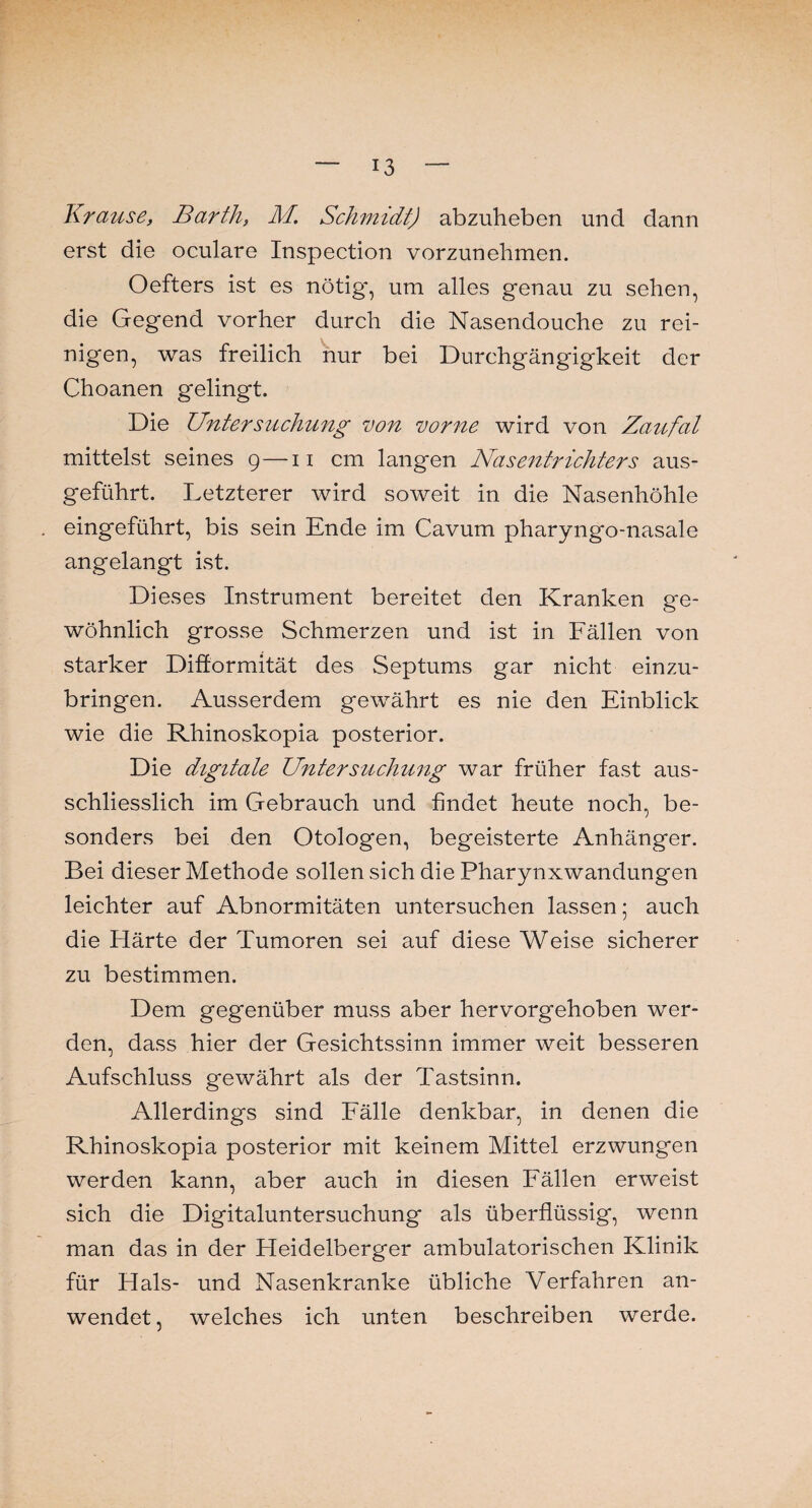 Krause, Barth, M. Schmidt) abzuheben und dann erst die oculare Inspection vorzunehmen. Oefters ist es nötig-, um alles genau zu sehen, die Gegend vorher durch die Nasendouche zu rei¬ nigen, was freilich nur bei Durchgängigkeit der Choanen gelingt. Die Untersuchung von vorne wird von Zaufal mittelst seines 9—11 cm langen Nasentrichters aus¬ geführt. Letzterer wird soweit in die Nasenhöhle eingeführt, bis sein Ende im Cavum pharyngo-nasale angelangt ist. Dieses Instrument bereitet den Kranken ge¬ wöhnlich grosse Schmerzen und ist in Fällen von starker Difformität des Septums gar nicht einzu¬ bringen. Ausserdem gewährt es nie den Einblick wie die Rhinoskopia posterior. Die digitale Untersuchung war früher fast aus¬ schliesslich im Gebrauch und findet heute noch, be¬ sonders bei den Otologen, begeisterte Anhänger. Bei dieser Methode sollen sich die Pharynxwandungen leichter auf Abnormitäten untersuchen lassen; auch die Härte der Tumoren sei auf diese Weise sicherer zu bestimmen. Dem gegenüber muss aber hervorgehoben wer¬ den, dass hier der Gesichtssinn immer weit besseren Aufschluss gewährt als der Tastsinn. Allerdings sind Fälle denkbar, in denen die Rhinoskopia posterior mit keinem Mittel erzwungen werden kann, aber auch in diesen Fällen erweist sich die Digitaluntersuchung als überflüssig, wenn man das in der Heidelberger ambulatorischen Klinik für Hals- und Nasenkranke übliche Verfahren an¬ wendet, welches ich unten beschreiben werde.