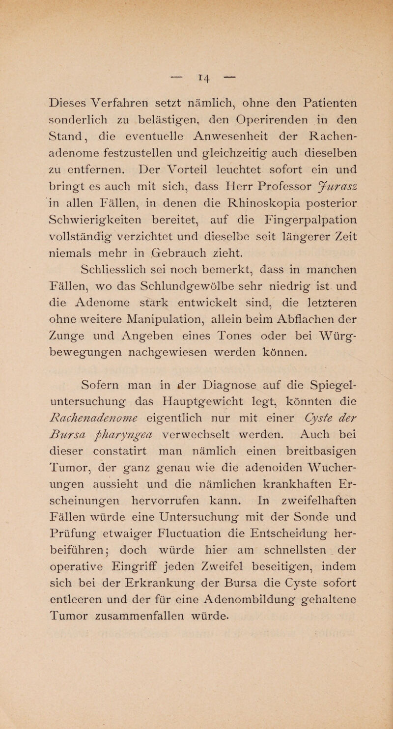 Dieses Verfahren setzt nämlich, ohne den Patienten sonderlich zu belästigen, den Operirenden in den Stand, die eventuelle Anwesenheit der Rachen¬ adenome festzustellen und gleichzeitig auch dieselben zu entfernen. Der Vorteil leuchtet sofort ein und bringt es auch mit sich, dass Herr Professor Jurasz in allen Fällen, in denen die Rhinoskopia posterior Schwierigkeiten bereitet, auf die Fingerpalpation vollständig verzichtet und dieselbe seit längerer Zeit niemals mehr in Gebrauch zieht. Schliesslich sei noch bemerkt, dass in manchen Fällen, wo das Schlundgewölbe sehr niedrig ist und die Adenome stark entwickelt sind, die letzteren ohne weitere Manipulation, allein beim Abflachen der Zunge und Angeben eines Tones oder bei Würg¬ bewegungen nachgewiesen werden können. Sofern man in der Diagnose auf die Spiegel¬ untersuchung das Hauptgewicht legt, könnten die Rachenadenome eigentlich nur mit einer Cyste der Bursa pharyngea verwechselt werden. Auch bei dieser constatirt man nämlich einen breitbasigen Tumor, der ganz genau wie die adenoiden Wucher¬ ungen aussieht und die nämlichen krankhaften Er¬ scheinungen hervorrufen kann. In zweifelhaften Fällen würde eine Untersuchung' mit der Sonde und Prüfung etwaiger Fluctuation die Entscheidung her¬ beiführen ; doch würde hier am schnellsten _ der operative Eingriff jeden Zweifel beseitigen, indem sich bei der Erkrankung der Bursa die Cyste sofort entleeren und der für eine Adenombildung gehaltene Tumor zusammenfallen würde.