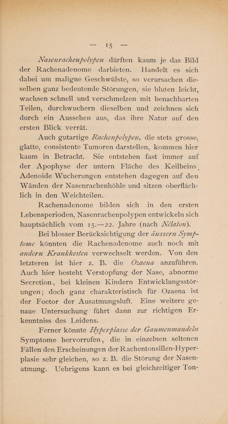 Nasenrachenpolypen dürften kaum je das Bild der Rachenadenome darbieten. Handelt es sich dabei um maligne Geschwülste, so verursachen die¬ selben ganz bedeutende Störungen, sie bluten leicht, wachsen schnell und verschmelzen mit benachbarten Teilen, durchwuchern dieselben und zeichnen sich durch ein Aussehen aus, das ihre Natur auf den ersten Blick verrät. Auch gutartige Rachenpolypen, die stets grosse, glatte, consistente Tumoren darstellen, kommen hier kaum in Betracht. Sie entstehen fast immer auf der Apophyse der untern Fläche des Keilbeins. Adenoide Wucherungen entstehen dagegen auf den Wänden der Nasenrachenhöhle und sitzen oberfläch¬ lich in den Weichteilen. Rachenadenome bilden sich in den ersten Lebensperioden, Nasenrachenpolypen entwickeln sich hauptsächlich vom 15.— 22. Jahre (nach Nelatoti). Bei blosser Berücksichtigung der äussern Symp¬ tome könnten die Rachenadenome auch noch mit ander7i Krankheiten verwechselt werden. Von den letzteren ist hier z. B. die Ozaena anzuführen. Auch hier besteht Verstopfung der Nase, abnorme Secretion, bei kleinen Kindern Entwicklungsstör¬ ungen • doch ganz charakteristisch für Ozaena ist der Foetor der Ausatmungsluft. Eine weitere ge¬ naue Untersuchung führt dann zur richtigen Er- kenntniss des Leidens. Ferner könnte Hyperplasie der Gaumenmandeln Symptome hervorrufen, die in einzelnen seltenen Fällen den Erscheinungen der Rachentonsillen-Hyper- plasie sehr gleichen, so z. B. die Störung der Nasen¬ atmung. Uebrigens kann es bei gleichzeitiger Ton-