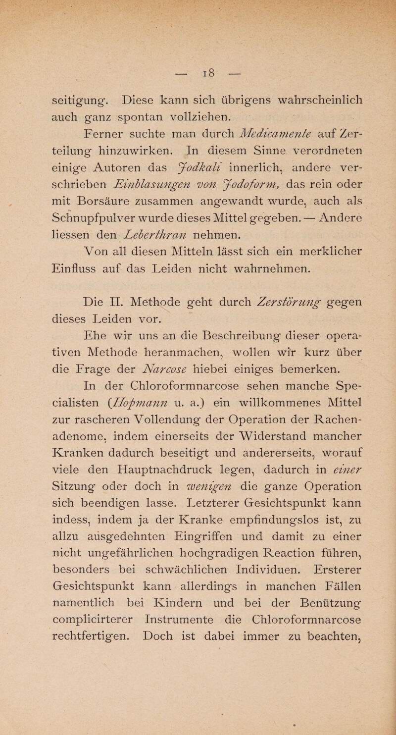 seitigung. Diese kann sich übrigens wahrscheinlich auch ganz spontan vollziehen. Ferner suchte man durch Medicamente auf Zer¬ teilung hinzuwirken. In diesem Sinne verordneten einige Autoren das Jodkali innerlich, andere ver¬ schrieben Einblasungen von Jodoform, das rein oder mit Borsäure zusammen angewandt wurde, auch als Schnupfpulver wurde dieses Mittel gegeben. — Andere Hessen den Leberthran nehmen. Von all diesen Mitteln lässt sich ein merklicher Einfluss auf das Leiden nicht wahrnehmen. Die II. Methode geht durch Zerstörung gegen dieses Leiden vor. Ehe wir uns an die Beschreibung dieser opera¬ tiven Methode heranmachen, wollen wir kurz über die Frage der Narcose hiebei einiges bemerken. In der Chloroformnarcose sehen manche Spe- cialisten (.Hopmann u. a.) ein willkommenes Mittel zur rascheren Vollendung der Operation der Rachen¬ adenome. indem einerseits der Widerstand mancher / Kranken dadurch beseitigt und andererseits, worauf viele den Hauptnachdruck legen, dadurch in einer Sitzung oder doch in wenigen die ganze Operation sich beendigen lasse. Letzterer Gesichtspunkt kann indess, indem ja der Kranke empfindungslos ist, zu allzu ausgedehnten Eingriffen und damit zu einer nicht ungefährlichen hochgradigen Reaction führen, besonders bei schwächlichen Individuen. Ersterer Gesichtspunkt kann allerdings in manchen Fällen namentlich bei Kindern und bei der Benützung complicirterer Instrumente die Chloroformnarcose rechtfertigen. Doch ist dabei immer zu beachten,