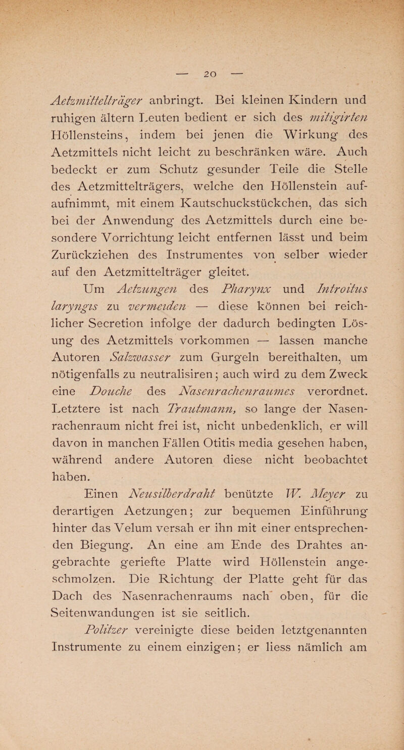 Aetzmittelträger anbringt. Bei kleinen Kindern und ruhigen ältern Leuten bedient er sich des mitigirten Höllensteins, indem bei jenen die Wirkung des Aetzmittels nicht leicht zu beschränken wäre. Auch bedeckt er zum Schutz gesunder Teile die Stelle des Aetzmittelträgers, welche den Höllenstein auf- aufnimmt, mit einem Kautschuckstückchen, das sich bei der Anwendung* des Aetzmittels durch eine be¬ sondere Vorrichtung leicht entfernen lässt und beim Zurückziehen des Instrumentes von selber wieder auf den Aetzmittelträger gleitet. Um Aetzungen des Pharynx und Introitus laryngis zu vermeiden — diese können bei reich¬ licher Secretion infolge der dadurch bedingten Lös¬ ung des Aetzmittels Vorkommen — lassen manche Autoren Salzwasser zum Gurgeln bereithalten, um nötigenfalls zu neutralisiren; auch wird zu dem Zweck eine Douche des Nasenrachenraumes verordnet. Letztere ist nach Trautmann, so lange der Nasen¬ rachenraum nicht frei ist, nicht unbedenklich, er will davon in manchen Fällen Otitis media gesehen haben, während andere Autoren diese nicht beobachtet haben. Einen Neusilberdraht benützte W. Meyer zu derartigen Aetzungen; zur bequemen Einführung hinter das Velum versah er ihn mit einer entsprechen¬ den Biegung. An eine am Ende des Drahtes an¬ gebrachte geriefte Platte wird Höllenstein ange¬ schmolzen. Die Richtung der Platte geht für das Dach des Nasenrachenraums nach oben, für die Seitenwandung*en ist sie seitlich. Politzer vereinigte diese beiden letztgenannten Instrumente zu einem einzigen 5 er liess nämlich am