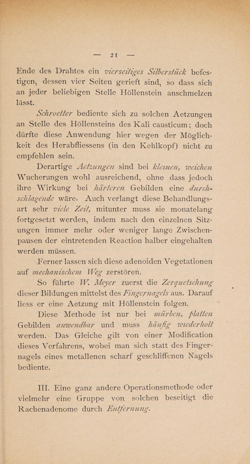 Ende des Drahtes ein vierseitiges Silber stück befes¬ tigen, dessen vier Seiten gerieft sind, so dass sich an jeder beliebigen Stelle Höllenstein anschmelzen lässt. Schroetter bediente sich zu solchen Aetzungcn an Stelle des Höllensteins des Kali causticum; doch dürfte diese Anwendung hier wegen der Möglich¬ keit des Herabfliessens (in den Kehlkopf) nicht zu empfehlen sein. Derartige Aetzungen sind bei kleinen, weichen Wucherungen wohl ausreichend, ohne dass jedoch ihre Wirkung bei härteren Gebilden eine durch¬ schlagende wäre. Auch verlangt diese Behandlungs¬ art sehr viele Zeit, mitunter muss sie monatelang fortg*esetzt werden, indem nach den einzelnen Sitz¬ ungen immer mehr oder weniger langte Zwischen¬ pausen der eintretenden Reaction halber eingehalten werden müssen. Ferner lassen sich diese adenoiden Vegetationen auf mechanischem Weg zerstören. So führte W. Meyer zuerst die Zerquetschung dieser Bildungen mittelst des Fingernagels aus. Darauf Hess er eine Aetzung mit Höllenstein folgen. Diese Methode ist nur bei mürben, platten Gebilden anwendbar und muss häufig wiederholt werden. Das Gleiche gilt von einer Modification dieses Verfahrens, wobei man sich statt des Finger¬ nagels eines metallenen scharf geschliffenen Nagels bediente. III. Eine ganz andere Operationsmethode oder vielmehr eine Gruppe von solchen beseitigt die Rachenadenome durch Entfernung.