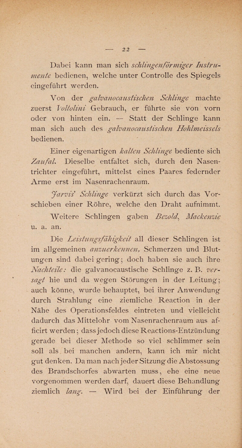 Dabei kann man sich schlingen förmiger Instru¬ mente bedienen, welche unter Controlle des Spiegels eingeführt werden. Von der gahanocaustischen Schlinge machte zuerst Voltülini Gebrauch, er führte sie von vorn oder von hinten ein. — Statt der Schlinge kann man sich auch des gahanocaustischen Hohlmeisseis bedienen. Einer eigenartigen kalten Schlinge bediente sich Zaufal. Dieselbe entfaltet sich, durch den Nasen¬ trichter eingeführt, mittelst eines Paares federnder Arme erst im Nasenrachenraum. Jarvis Schlinge verkürzt sich durch das Vor¬ schieben einer Röhre, welche den Draht aufnimmt. Weitere Schlingen gaben Bezold, Mackenzie u. a. an. Die Leistungsfähigkeit all dieser Schlingen ist im allgemeinen anzuerke?inen, Schmerzen und Blut¬ ungen sind dabei gering; doch haben sie auch ihre Nachteile: die galvanocaustische Schlinge z. B. ver¬ sagt hie und da wegen Störungen in der Leitung; auch könne, wurde behauptet, bei ihrer Anwendung durch Strahlung eine ziemliche Reaction in der Nähe des Operationsfeldes eintreten und vielleicht dadurch das Mittelohr vom Nasenrachenraum aus af- ficirt werden ; dass jedoch diese Reactions-Entzündung* gerade bei dieser Methode so viel schlimmer sein soll als bei manchen andern, kann ich mir nicht gut denken. Da man nach jeder Sitzung die Abstossung- des Brandschorfes ab warten muss, ehe eine neue vorgenommen werden darf, dauert diese Behandlung ziemlich lang. — Wird bei der Einführung der