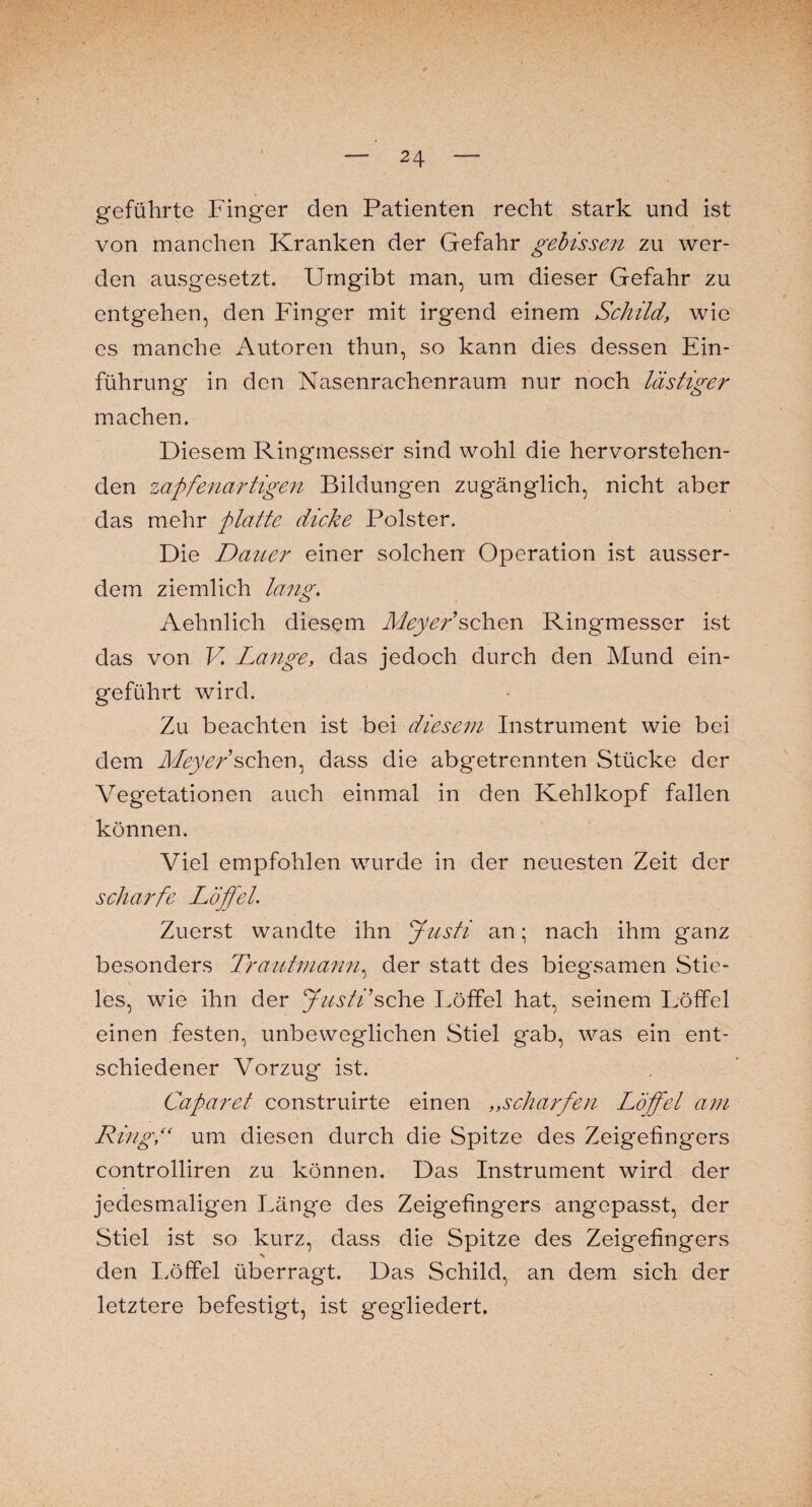 geführte Finger den Patienten recht stark und ist von manchen Kranken der Gefahr gebissen zu wer¬ den ausgesetzt. Umgibt man, um dieser Gefahr zu entgehen, den Finger mit irgend einem Schild, wie cs manche Autoren thun, so kann dies dessen Ein¬ führung in den Nasenrachenraum nur noch lästiger machen. Diesem Ringmesser sind wohl die hervorstehen¬ den zapfenartigen Bildungen zugänglich, nicht aber das mehr platte dicke Polster. Die Dauer einer solchen Operation ist ausser¬ dem ziemlich lang. Aehnlich diesem Meyer'sehen Ringmesser ist das von V Lange, das jedoch durch den Mund ein¬ geführt wird. Zu beachten ist bei diesem Instrument wie bei dem Meyer sehen, dass die abgetrennten Stücke der Vegetationen auch einmal in den Kehlkopf fallen können. Viel empfohlen wurde in der neuesten Zeit der scharfe Löffel. Zuerst wandte ihn Justi an; nach ihm ganz besonders Trautmann, der statt des biegsamen Stie¬ les, wie ihn der Justi'sehe Löffel hat, seinem Löffel einen festen, unbeweglichen Stiel g*ab, was ein ent¬ schiedener Vorzug ist. Caparet construirte einen ,,scharfen Löffel am Ring,“ um diesen durch die Spitze des Zeigefingers controlliren zu können. Das Instrument wird der jedesmaligen Läng'e des Zeigefingers angepasst, der Stiel ist so kurz, dass die Spitze des Zeigefingers ■> den Löffel überragt. Das Schild, an dem sich der letztere befestigt, ist gegliedert.