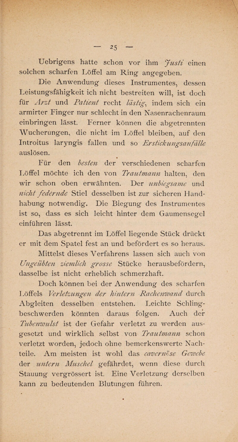 Uebrigens hatte schon vor ihm Justi einen solchen scharfen Löffel am Ring angegeben. Die Anwendung dieses Instrumentes, dessen Leistungsfähigkeit ich nicht bestreiten will, ist doch für Arzt und Patient recht lästig, indem sich ein armirter Finger nur schlecht in den Nasenrachenraum einbringen lässt. Perner können die abgetrennten Wucherungen, die nicht im Löffel bleiben, auf den Introitus laryngis fallen und so Erstickungsanfälle auslösen. Für den besten der verschiedenen scharfen Löffel möchte ich den von Trautmann halten, den wir schon oben erwähnten. Der unbiegsame und nicht federnde Stiel desselben ist zur sicheren Hand¬ habung notwendig. Die Biegung des Instrumentes ist so, dass es sich leicht hinter dem Gaumensegel einführen lässt. Das abgetrennt im Löffel liegende Stück drückt er mit dem Spatel fest an und befördert es so heraus. Mittelst dieses Verfahrens lassen sich auch von Ungeübten ziemlich grosse Stücke herausbefördern, dasselbe ist nicht erheblich schmerzhaft. Doch können bei der Anwendung des scharfen Löffels Verletzungen der hintern Rachenwand durch Abgleiten desselben entstehen. Leichte Schling¬ beschwerden könnten daraus folgen. Auch der Tubenwulst ist der Gefahr verletzt zu werden aus¬ gesetzt und wirklich selbst von Trautmann schon verletzt worden, jedoch ohne bemerkenswerte Nach¬ teile. Am meisten ist wohl das cavernöse Gewebe der untern Muschel gefährdet, wenn diese durch Stauung vergrössert ist. Eine Verletzung derselben kann zu bedeutenden Blutungen führen.