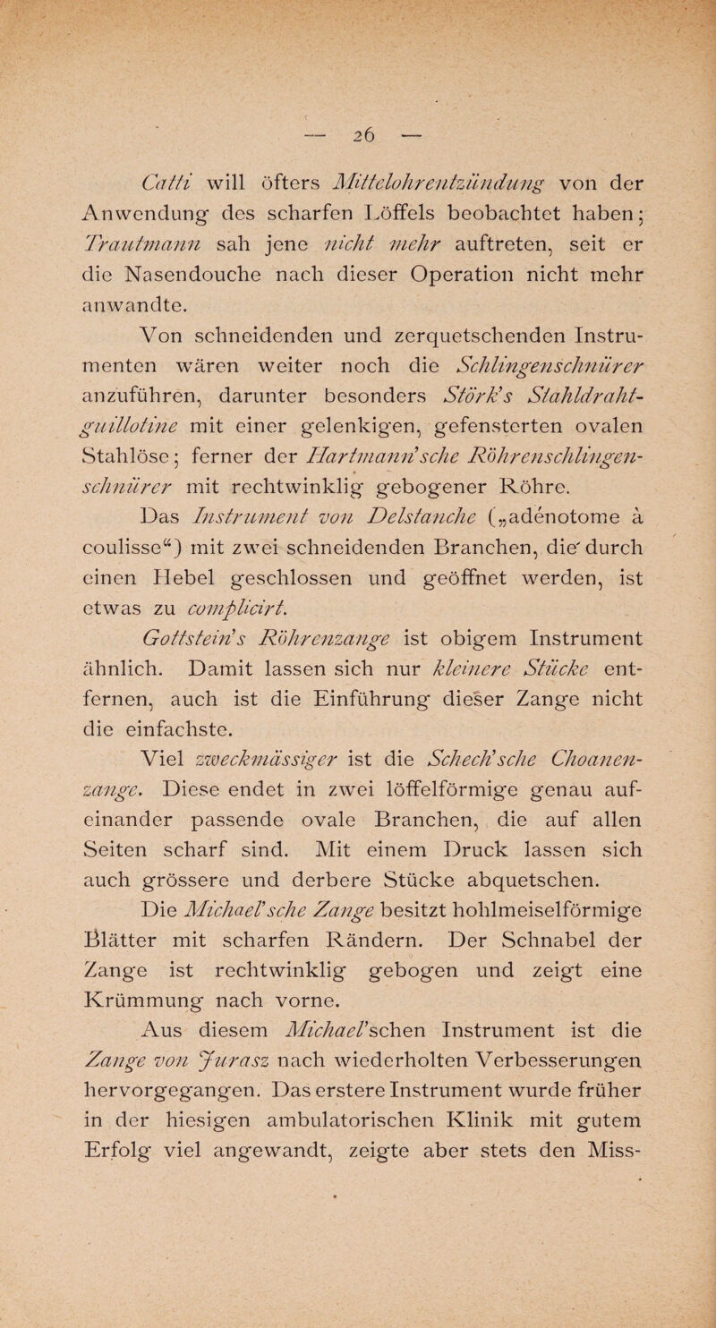 2 6 < Ccitti will öfters Mittelohrentzündung von der Anwendung des scharfen Löffels beobachtet haben 5 Trautmann sah jene nicht mehr auftreten, seit er die Nasendouche nach dieser Operation nicht mehr anwandte. Von schneidenden und zerquetschenden Instru¬ menten wären weiter noch die Schlingenschnür er anzuführen, darunter besonders Störk’s Stahldraht¬ guillotine mit einer gelenkigen, gefensterten ovalen Stahlöse; ferner der Hartmann sehe R'öIrrenschlingen- schnürer mit rechtwinklig gebogener Röhre. Das Instrument von Delstanche („adenotome a coulisse“) mit zwei schneidenden Branchen, die'durch einen Hebel geschlossen und geöffnet werden, ist etwas zu complicirt. Gottstein s Röhrenzange ist obigem Instrument ähnlich. Damit lassen sich nur kleinere Stücke ent¬ fernen, auch ist die Einführung dieser Zange nicht die einfachste. Viel zweckmässiger ist die Scheck'sehe Choanen- zange. Diese endet in zwei löffelförmige genau auf¬ einander passende ovale Branchen, die auf allen Seiten scharf sind. Mit einem Druck lassen sich auch grössere und derbere Stücke abquetschen. Die Michael'sehe Zange besitzt hohlmeiselförmige Blätter mit scharfen Rändern. Der Schnabel der Zange ist rechtwinklig gebogen und zeigt eine Krümmung nach vorne. Aus diesem Michael’schen Instrument ist die Zange von Jurasz nach wiederholten Verbesserungen hervorgegangen. Das erstere Instrument wurde früher in der hiesigen ambulatorischen Klinik mit gutem Erfolg viel angewandt, zeigte aber stets den Miss-