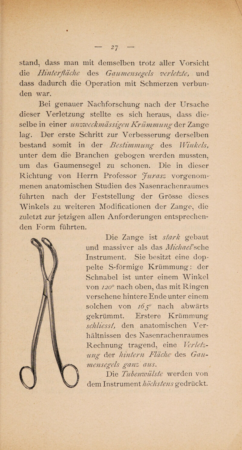 stand, dass man mit demselben trotz aller Vorsicht die Hinterfläche des Gaumensegels verletzte, und dass dadurch die Operation mit Schmerzen verbun¬ den war. Bei genauer Nachforschung nach der Ursache dieser Verletzung stellte es sich heraus, dass die¬ selbe in einer unzweckmässigen Krümmung der Zange lag. Der erste Schritt zur Verbesserung derselben bestand somit in der Bestimmung des Winkels, unter dem die Branchen gebogen werden mussten, um das Gaumensegel zu schonen. Die in dieser Richtung von Herrn Professor Jurasz vorgenom¬ menen anatomischen Studien des Nasenrachenraumes führten nach der Feststellung der Grösse dieses Winkels zu weiteren Modificationen der Zange, die zuletzt zur jetzigen allen Anforderungen entsprechen¬ den Form führten. Die Zange ist stark gebaut und massiver als das Michael'sehe Instrument. Sie besitzt eine dop¬ pelte S-förmige Krümmung: der Schnabel ist unter einem Winkel von 1200 nach oben, das mit Ringen versehene hintere Ende unter einem solchen von i6$° nach abwärts gekrümmt. Erstere Krümmung schliesst, den anatomischen Ver¬ hältnissen des Nasenrachenraumes Rechnung tragend, eine Verletz¬ ung der hintern Fläche des Gau¬ mensegels ganz aus. Die Tubenwülste werden von dem Instrument höchstens gedrückt.