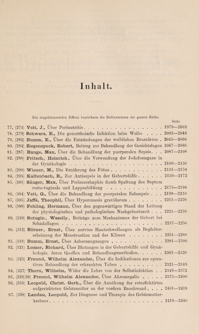 Die eiageklaminerten Ziffern bezeichnen die Heftnummern der ganzen Reihe. 77. (274) Veit, J., Über Perimetritis. 78. (279) Schwarz, E., Die gonorrhoische Infektion beim Weibe .... 79. (282) Bumm, E., Über die Entzündungen der weiblichen Brustdrüse . 80. (284) Ziegenspeck, Robert, Beitrag zur Behandlung der Gesichtslagen 81. (287) Runge, Max, Über die Behandlung der puerperalen Sepsis. . . 82. (288) Fritsch, Heinrich, Über die Verwendung der Jodoformgaze in der Gynäkologie.... 83. (290) Wiener, M,, Die Ernährung des Fötus. 84. (295) Kaltenbach, R., Zur Antisepsis in der Geburtshilfe. 85. (301) Sänger, Max, Über Perineorrhaphie durch Spaltung des Septum recto-vaginale und Lappenbildung.. 86. (304) Veit, G., Über die Behandlung der puerperalen Eclampsie . . . 87. (305) Jaffe, Theophil, Über Hyperemesis gravidarum. 88. (308) Fehling, Hermann, Über den gegenwärtigen Stand der Leitung der physiologischen und pathologischen Nachgeburtszeit . . . 89. (310) Sutugin, Wassily, Beiträge zum Mechanismus der Geburt bei Schädellagen.. 90. (312) Börner, Ernst, Über nervöse Hautschwellungen als Begleiter¬ scheinung der Menstruation und des Klimax. 91. (318) Bumm, Ernst, Über Achsenzugzangen. 92. (321) Lomer, Richard, Über Blutungen in der Geburtshilfe und Gynä¬ kologie, deren Quellen und Behandlungsmethoden. 93. (323) Freund, Wilhelm Alexander, Über die Indikationen zur opera¬ tiven Behandlung der erkrankten Tuben.. 94. (327) Thorn, Wilhelm, Wider die Lehre von der Selbstinfektion . . 95. (329/30) Freund, Wilhelm Alexander, Über Akromegalie. 96. (333) Leopold, Christ. Gerh., Über die Annähung der retroflektirten aufgerichteten Gebärmutter an der vordem Bauchwand .... 97. (338) Landau, Leopold, Zur Diagnose und Therapie des Gebärmutter¬ krebses . Seite 1979—2002 2003—2044 2045—2066 2067—2086 2087—2108 2109—2130 2131—2158 2159—2172 2173—2198 2199—2210 2211—2220 2221—2236 2237—2250 2251—2280 2281—2300 2301—2320 2321—2348 2349—2372 2373—2400 2401—2418 2419—2440