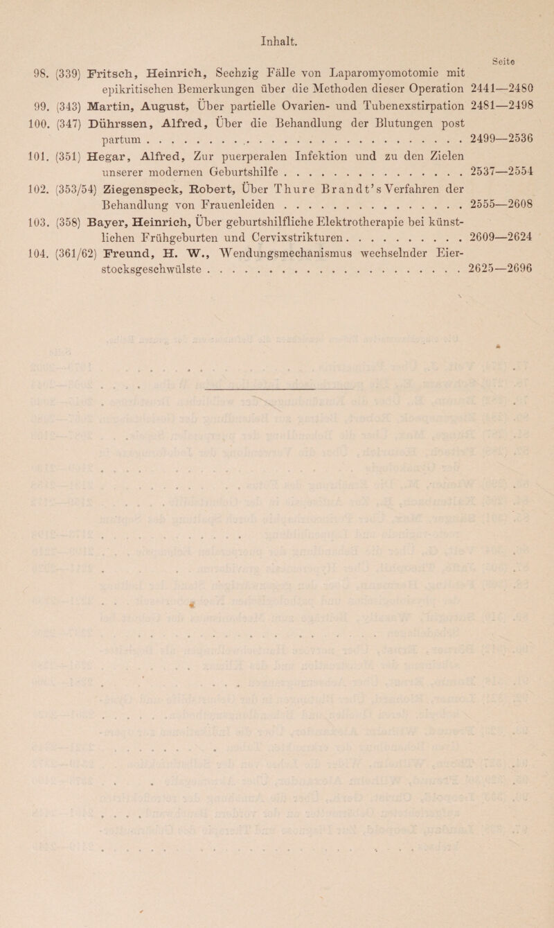 Seite 98. (339) Fritsch, Heinrich, Sechzig Fälle von Laparomyomotomie mit epikritischen Bemerkungen über die Methoden dieser Operation 2441—2480 99. (343) Martin, August, Über partielle Ovarien- und. Tubenexstirpation 2481—2498 100. (347) Dührssen, Alfred, Über die Behandlung der Blutungen post partum.. 2499—2536 101. (351) Hegar, Alfred, Zur puerperalen Infektion und zu den Zielen unserer modernen Geburtshilfe. 2537—2554 102. (353/54) Ziegenspeck, Robert, Über Thure Br andt’s Verfahren der Behandlung von Frauenleiden. 2555—2608 103. (358) Bayer, Heinrich, Über geburtshilfliche Elektrotherapie bei künst¬ lichen Frühgeburten und Cervixstrikturen. 2609—2624 104. (361/62) Freund, H. W., Wendungsmechanismus wechselnder Eier¬ stocksgeschwülste . 2625—2696