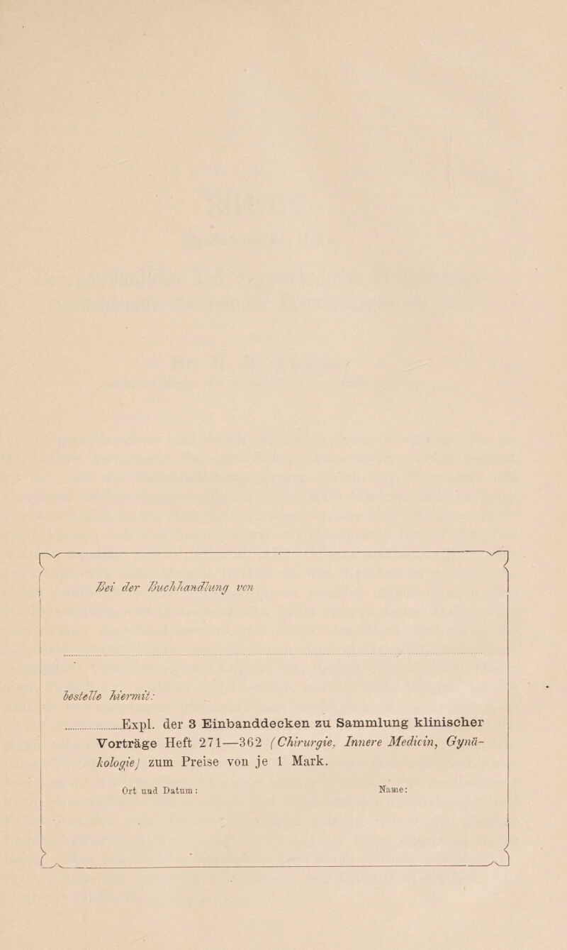 'Bei der Jdmhhandlung von bestelle hiermit: .Expl. der 3 Einbanddecken zu Sammlung klinischer Vorträge Heft 271-—362 (Chirurgie, Innere Medicin, Gynä¬ kologie) zum Preise von je 1 Mark. Ort und Datura : Name: