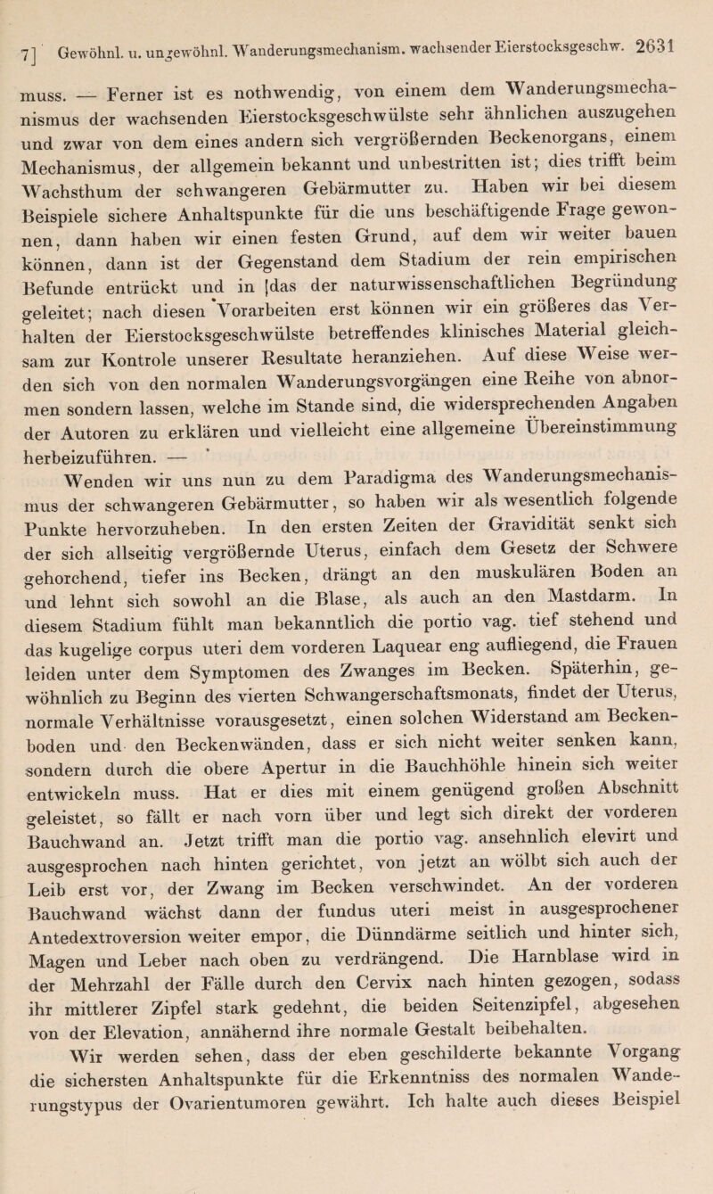 muss. __ Ferner ist es nothwendig, von einem dein Wanderungsmecha- nismus der wachsenden Eierstocksgeschwülste sehr ähnlichen auszugehen und zwar von dem eines andern sich vergrößernden Beckenorgans, einem Mechanismus, der allgemein bekannt und unbestritten ist; dies trifft beim Wachsthum der schwangeren Gebärmutter zu. Haben wir bei diesem Beispiele sichere Anhaltspunkte für die uns beschäftigende Frage gewon¬ nen, dann haben wir einen festen Grund, auf dem wir weiter bauen können, dann ist der Gegenstand dem Stadium der rein empirischen Befunde entrückt und in [das der naturwissenschaftlichen Begründung geleitet; nach diesen Vorarbeiten erst können wir ein größeres das Ver¬ halten der Eierstocksgeschwülste betreffendes klinisches Material gleich¬ sam zur Kontrole unserer Resultate heranziehen. Auf diese Weise wer¬ den sich von den normalen Wanderungsvorgängen eine Reihe von abnor¬ men sondern lassen, welche im Stande sind, die widersprechenden Angaben der Autoren zu erklären und vielleicht eine allgemeine Übereinstimmung herbeizuführen. — Wenden wir uns nun zu dem Paradigma des Wanderungsmechanis¬ mus der schwangeren Gebärmutter, so haben wir als wesentlich folgende Punkte hervorzuheben. In den ersten Zeiten der Gravidität senkt sich der sich allseitig vergrößernde Uterus, einfach dem Gesetz der Schwere gehorchend, tiefer ins Becken, drängt an den muskulären Boden an und lehnt sich sowohl an die Blase, als auch an den Mastdarm. In diesem Stadium fühlt man bekanntlich die portio vag. tief stehend una das kugelige corpus uten dem vorderen Laquear eng aufliegend, die Frauen leiden unter dem Symptomen des Zwanges im Becken. Späterhin, ge¬ wöhnlich zu Beginn des vierten Schwangerschaftsmonats, findet der Uterus, normale Verhältnisse vorausgesetzt, einen solchen Widerstand am Becken¬ boden und den Beckenwänden, dass er sich nicht weiter senken kann, sondern durch die obere Apertur in die Bauchhöhle hinein sich weiter entwickeln muss. Hat er dies mit einem genügend großen Abschnitt geleistet, so fällt er nach vorn über und legt sich direkt der vorderen Bauchwand an. Jetzt trifft man die portio vag. ansehnlich elevirt und ausgesprochen nach hinten gerichtet, von jetzt an wölbt sich auch der Leib erst vor, der Zwang im Becken verschwindet. An der vorderen Bauchwand wächst dann der fundus uteri meist in ausgesprochener Antedextroversion weiter empor, die Dünndärme seitlich und hinter sich, Magen und Leber nach oben zu verdrängend. Die Harnblase wird in der Mehrzahl der Fälle durch den Cervix nach hinten gezogen, sodass ihr mittlerer Zipfel stark gedehnt, die beiden Seitenzipfel, abgesehen von der Elevation, annähernd ihre normale Gestalt beibehalten. Wir werden sehen, dass der eben geschilderte bekannte \ organg die sichersten Anhaltspunkte für die Erkenntniss des normalen Wande¬ rungstypus der Ovarientumoren gewährt. Ich halte auch dieses Beispiel