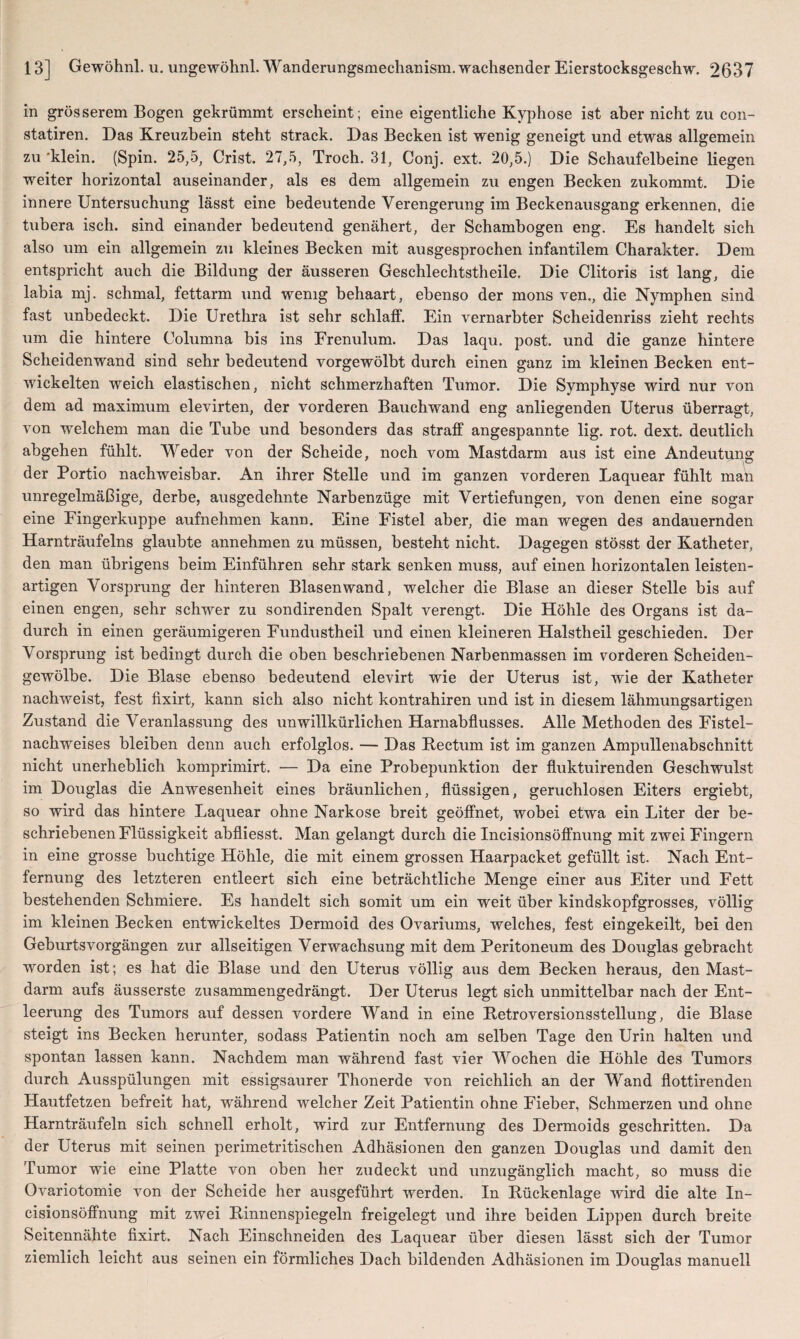 in grösserem Bogen gekrümmt erscheint; eine eigentliche Kyphose ist aber nicht zu con- statiren. Das Kreuzbein steht strack. Das Becken ist wenig geneigt und etwas allgemein zu 'klein. (Spin. 25,5, Crist. 27,5, Troch. 31, Conj. ext. 20,5.) Die Schaufelbeine liegen weiter horizontal auseinander, als es dem allgemein zu engen Becken zukommt. Die innere Untersuchung lässt eine bedeutende Verengerung im Beckenausgang erkennen, die tubera isch. sind einander bedeutend genähert, der Schambogen eng. Es handelt sich also um ein allgemein zu kleines Becken mit ausgesprochen infantilem Charakter. Dem entspricht auch die Bildung der äusseren Geschlechtstheile. Die Clitoris ist lang, die labia mj. schmal, fettarm und wenig behaart, ebenso der mons ven., die Nymphen sind fast unbedeckt. Die Urethra ist sehr schlaff. Ein vernarbter Scheidenriss zieht rechts um die hintere Columna bis ins Frenulum. Das laqu. post, und die ganze hintere Scheidenwand sind sehr bedeutend vorgewölbt durch einen ganz im kleinen Becken ent¬ wickelten weich elastischen, nicht schmerzhaften Tumor. Die Symphyse wird nur von dem ad maximum elevirten, der vorderen Bauchwand eng anliegenden Uterus überragt, von welchem man die Tube und besonders das straff angespannte lig. rot. dext. deutlich abgehen fühlt. Weder von der Scheide, noch vom Mastdarm aus ist eine Andeutung der Portio nachweisbar. An ihrer Stelle und im ganzen vorderen Laquear fühlt man unregelmäßige, derbe, ausgedehnte Narbenzüge mit Vertiefungen, von denen eine sogar eine Fingerkuppe aufnehmen kann. Eine Fistel aber, die man wegen des andauernden Harnträufelns glaubte annehmen zu müssen, besteht nicht. Dagegen stösst der Katheter, den man übrigens beim Einführen sehr stark senken muss, auf einen horizontalen leisten¬ artigen Vorsprung der hinteren Blasen wand, welcher die Blase an dieser Stelle bis auf einen engen, sehr schwer zu sondirenden Spalt verengt. Die Höhle des Organs ist da¬ durch in einen geräumigeren Fundustheil und einen kleineren Halstheil geschieden. Der Vorsprung ist bedingt durch die oben beschriebenen Narbenmassen im vorderen Scheiden¬ gewölbe. Die Blase ebenso bedeutend elevirt wie der Uterus ist, wie der Katheter nachweist, fest fixirt, kann sich also nicht kontrahiren und ist in diesem lähmungsartigen Zustand die Veranlassung des unwillkürlichen Harnabflusses. Alle Methoden des Fistel¬ nachweises bleiben denn auch erfolglos. — Das Itectum ist im ganzen Ampullenabschnitt nicht unerheblich komprimirt. — Da eine Probepunktion der fluktuirenden Geschwulst im Douglas die Anwesenheit eines bräunlichen, flüssigen, geruchlosen Eiters ergiebt, so wird das hintere Laquear ohne Narkose breit geöffnet, wobei etwa ein Liter der be¬ schriebenen Flüssigkeit abfliesst. Man gelangt durch die Incisionsöffnung mit zwei Fingern in eine grosse buchtige Höhle, die mit einem grossen Haarpacket gefüllt ist. Nach Ent¬ fernung des letzteren entleert sich eine beträchtliche Menge einer aus Eiter und Fett bestehenden Schmiere. Es handelt sich somit um ein weit über kindskopfgrosses, völlig im kleinen Becken entwickeltes Dermoid des Ovariums, welches, fest eingekeilt, bei den GeburtsVorgängen zur allseitigen Verwachsung mit dem Peritoneum des Douglas gebracht worden ist; es hat die Blase und den Uterus völlig aus dem Becken heraus, den Mast¬ darm aufs äusserste zusammengedrängt. Der Uterus legt sich unmittelbar nach der Ent¬ leerung des Tumors auf dessen vordere Wand in eine Retroversionsstellung, die Blase steigt ins Becken herunter, sodass Patientin noch am selben Tage den Urin halten und spontan lassen kann. Nachdem man während fast vier Wochen die Höhle des Tumors durch Ausspülungen mit essigsaurer Thonerde von reichlich an der Wand flottirenden Hautfetzen befreit hat, während welcher Zeit Patientin ohne Fieber, Schmerzen und ohne Harnträufeln sich schnell erholt, wird zur Entfernung des Dermoids geschritten. Da der Uterus mit seinen perimetritischen Adhäsionen den ganzen Douglas und damit den Tumor wie eine Platte von oben her zudeckt und unzugänglich macht, so muss die Ovariotomie von der Scheide her ausgeführt werden. In Rückenlage wird die alte In¬ cisionsöffnung mit zwei Rinnenspiegeln freigelegt und ihre beiden Lippen durch breite Seitennähte fixirt. Nach Einschneiden des Laquear über diesen lässt sich der Tumor ziemlich leicht aus seinen ein förmliches Dach bildenden Adhäsionen im Douglas manuell