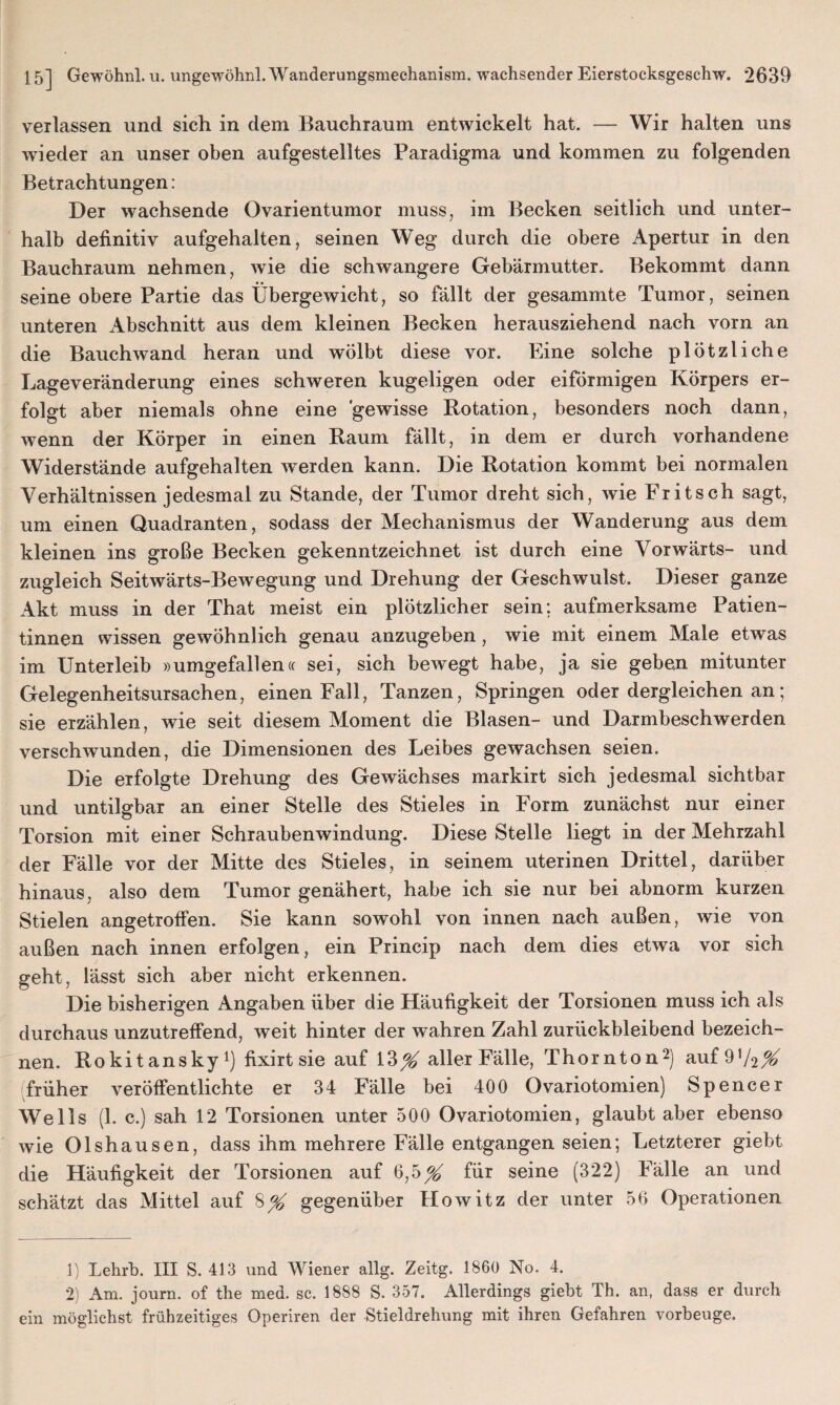 verlassen und sich in dem Bauchraum entwickelt hat. — Wir halten uns wieder an unser oben aufgestelltes Paradigma und kommen zu folgenden Betrachtungen: Der wachsende Ovarientumor muss, im Becken seitlich und unter¬ halb definitiv aufgehalten, seinen Weg durch die obere Apertur in den Bauchraum nehmen, wie die schwangere Gebärmutter. Bekommt dann • • # seine obere Partie das Übergewicht, so fällt der gesammte Tumor, seinen unteren Abschnitt aus dem kleinen Becken herausziehend nach vorn an die Bauchwand heran und wölbt diese vor. Eine solche plötzliche Lageveränderung eines schweren kugeligen oder eiförmigen Körpers er¬ folgt aber niemals ohne eine 'gewisse Rotation, besonders noch dann, wenn der Körper in einen Raum fällt, in dem er durch vorhandene Widerstände aufgehalten werden kann. Die Rotation kommt bei normalen Verhältnissen jedesmal zu Stande, der Tumor dreht sich, wie Fritsch sagt, um einen Quadranten, sodass der Mechanismus der Wanderung aus dem kleinen ins große Becken gekenntzeichnet ist durch eine Vorwärts- und zugleich Seitwärts-Bewegung und Drehung der Geschwulst. Dieser ganze Akt muss in der That meist ein plötzlicher sein; aufmerksame Patien¬ tinnen wissen gewöhnlich genau anzugeben, wie mit einem Male etwas im Unterleib »umgefallen« sei, sich bewegt habe, ja sie geben mitunter Gelegenheitsursachen, einen Fall, Tanzen, Springen oder dergleichen an; sie erzählen, wie seit diesem Moment die Blasen- und Darmbeschwerden verschwunden, die Dimensionen des Leibes gewachsen seien. Die erfolgte Drehung des Gewächses markirt sich jedesmal sichtbar und untilgbar an einer Stelle des Stieles in Form zunächst nur einer Torsion mit einer Schraubenwindung. Diese Stelle liegt in der Mehrzahl der Fälle vor der Mitte des Stieles, in seinem uterinen Drittel, darüber hinaus, also dem Tumor genähert, habe ich sie nur bei abnorm kurzen Stielen angetroffen. Sie kann sowohl von innen nach außen, wie von außen nach innen erfolgen, ein Princip nach dem dies etwa vor sich geht, lässt sich aber nicht erkennen. Die bisherigen Angaben über die Häufigkeit der Torsionen muss ich als durchaus unzutreffend, weit hinter der wahren Zahl zurückbleibend bezeich¬ nen. Rokitansky1) fixirt sie auf 13^ aller Fälle, Thornton2) auf9*/2X früher veröffentlichte er 34 Fälle bei 400 Ovariotomien) Spencer Wells (1. c.) sah 12 Torsionen unter 500 Ovariotomien, glaubt aber ebenso wie Olshausen, dass ihm mehrere Fälle entgangen seien; Letzterer giebt die Häufigkeit der Torsionen auf 6,5^ für seine (322) Fälle an und schätzt das Mittel auf 8% gegenüber Howitz der unter 56 Operationen 1) Lehrb. III S. 413 und Wiener allg. Zeitg. 1860 No. 4. 2) Am. journ. of the med. sc. 1888 S. 357. Allerdings giebt Th. an, dass er durch ein möglichst frühzeitiges Operiren der Stieldrehung mit ihren Gefahren vorbeuge.