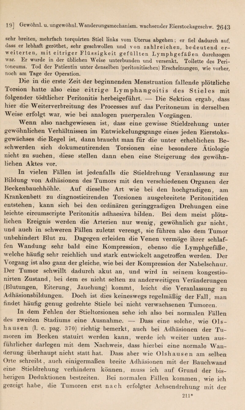 sehr breiten, mehrfach torquirten Stiel links vom Uterus abgehen; er fiel dadurch auf, dass er lebhaft geröthet, sehr geschwollen und von zahlreichen, bedeutend er¬ weiterten, mit eitriger Flüssigkeit gefüllten Lymphgefäßen durchzogen war. Er wurde in der üblichen Weise unterbunden und versenkt. Toilette des Peri¬ toneums. Tod der Patientin unter denselben (peritonitischen) Erscheinungen, wie vorher, noch am Tage der Operation. Die in die erste Zeit der beginnenden Menstruation fallende plötzliche Torsion hatte also eine eitrige Lymphangoitis des Stieles mit folgender todtlicher Peritonitis herbeigeführt. — Die Sektion ergab, dass hier die Weiterverbreitung des Processes auf das Peritoneum in derselben Weise erfolgt war, wie bei analogen puerperalen Vorgängen. Wenn also nachgewiesen ist, dass eine gewisse Stieldrehung unter gewöhnlichen Verhältnissen im Entwickelungsgange eines jeden Eierstoks- gewächses die Regel ist, dann braucht man für die unter erheblichen Be¬ schwerden sich dokumentirenden Torsionen eine besondere Ätiologie nicht zu suchen, diese stellen dann eben eine Steigerung des gewöhn¬ lichen Aktes vor. In vielen Fällen ist jedenfalls die Stieldrehung Veranlassung zur Bildung von Adhäsionen des Tumors mit den verschiedenen Organen der Beckenbauchhöhle. Auf dieselbe Art wie bei den hochgradigen, am Krankenbett zu diagnosticirenden Torsionen ausgebreitete Peritonitiden entstehen, kann sich bei den ordinären geringgradigen Drehungen eine leichte circumscripte Peritonitis adhaesiva bilden. Bei dem meist plötz¬ lichen Ereignis werden die Arterien nur wenig, gewöhnlich gar nicht, und auch in schweren Fällen zuletzt verengt, sie führen also dem Tumor unbehindert Blut zu. Dagegen erleiden die Venen vermöge ihrer schlaf¬ fen Wandung sehr bald eine Kompression, ebenso die Lymphgefäße, welche häufig sehr reichlich und stark entwickelt angetroffen werden. Der Vorgang ist also ganz der gleiche, wie bei der Kompression der Nabelschnur. Der Tumor schwillt dadurch akut an, und wird in seinem kongestio- nirten Zustand, bei dem es nicht selten zu anderweitigen Veränderungen (Blutungen, Eiterung, Jauchung) kommt, leicht die Veranlassung zu Adhäsionsbildungen. Doch ist dies keineswegs regelmäßig der Fall, man findet häufig genug gedrehte Stiele bei nicht verwachsenen Tumoren. In dem Fehlen der Stieltorsionen sehe ich also bei normalen Fällen des zweiten Stadiums eine Ausnahme. — Dass eine solche, wie Ols- hausen (1. c. pag. 370) richtig bemerkt, auch bei Adhäsionen der Tu¬ moren im Becken statuirt werden kann, werde ich weiter unten aus¬ führlicher darlegen mit dem Nachweis, dass hierbei eine normale Wan¬ derung überhaupt nicht statt hat. Dass aber wie Olshausen am selben Orte schreibt, auch einigermaßen breite Adhäsionen mit der Bauchwand eine Stieldrehung verhindern können, muss ich auf Grund der bis¬ herigen Deduktionen bestreiten. Bei normalen Fällen kommen, wie ich gezeigt habe, die Tumoren erst nach erfolgter Achsendrehung mit der 211*